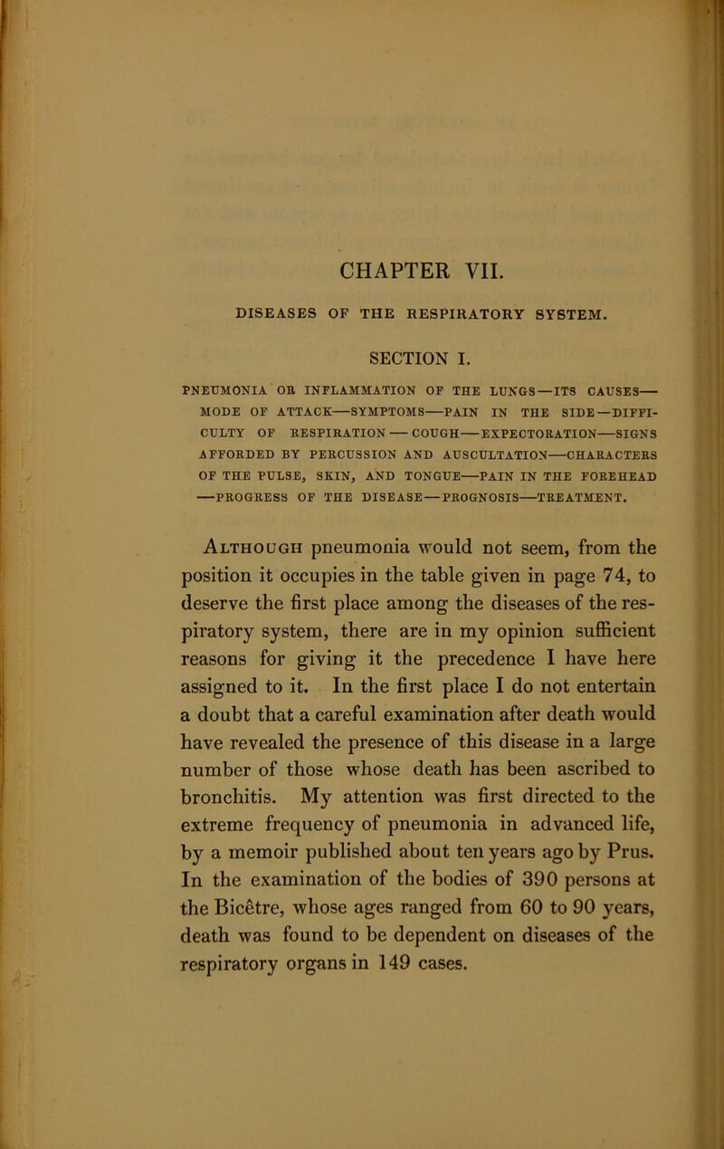 DISEASES OF THE RESPIRATORY SYSTEM. SECTION I. PNEUMONIA OB INFLAMMATION OF THE LUNGS—ITS CAUSES MODE OF ATTACK SYMPTOMS PAIN IN THE SIDE—DIFFI- CULTY OF BESPI RATION COUGH EXPECTORATION SIGNS AFFORDED BY PERCUSSION AND AUSCULTATION CHARACTERS OF THE PULSE, SKIN, AND TONGUE—PAIN IN THE FOREHEAD —PROGRESS OF THE DISEASE — PROGNOSIS TREATMENT. Although pneumonia would not seem, from the position it occupies in the table given in page 74, to deserve the first place among the diseases of the res- piratory system, there are in my opinion sufficient reasons for giving it the precedence I have here assigned to it. In the first place I do not entertain a doubt that a careful examination after death would have revealed the presence of this disease in a large number of those whose death has been ascribed to bronchitis. My attention was first directed to the extreme frequency of pneumonia in advanced life, by a memoir published about ten years ago by Prus. In the examination of the bodies of 390 persons at the Bicetre, whose ages ranged from 60 to 90 years, death was found to be dependent on diseases of the respiratory organs in 149 cases.
