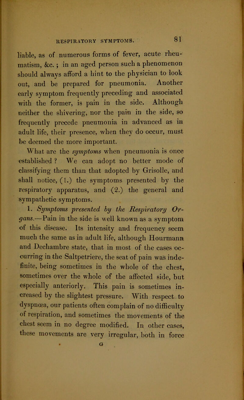 liable, as of numerous forms of fever, acute rheu- matism, &c.; in an aged person such a phenomenon should always afford a hint to the physician to look out, and be prepared for pneumonia. Another early symptom frequently preceding and associated with the former, is pain in the side. Although neither the shivering, nor the pain in the side, so frequently precede pneumonia in advanced as in adult life, their presence, when they do occur, must be deemed the more important. What are the symptoms when pneumonia is once established ? We can adopt no better mode of classifying them than that adopted by Grisolle, and shall notice, (1.) the symptoms presented by the respiratory apparatus, and (2.) the general and sympathetic symptoms. 1. Symptoms presented by the Respiratory Or- gans.— Pain in the side is well known as a symptom of this disease. Its intensity and frequency seem much the same as in adult life, although Hourmann and Dechambre state, that in most of the cases oc- curring in the Saltpetriere, the seat of pain was inde- finite, being sometimes in the whole of the chest, sometimes over the whole of the affected side, but especially anteriorly. This pain is sometimes in- creased by the slightest pressure. With respect to dyspnoea, our patients often complain of no difficulty of respiration, and sometimes the movements of the chest seem in no degree modified. In other cases, these movements are very irregular, both in force a