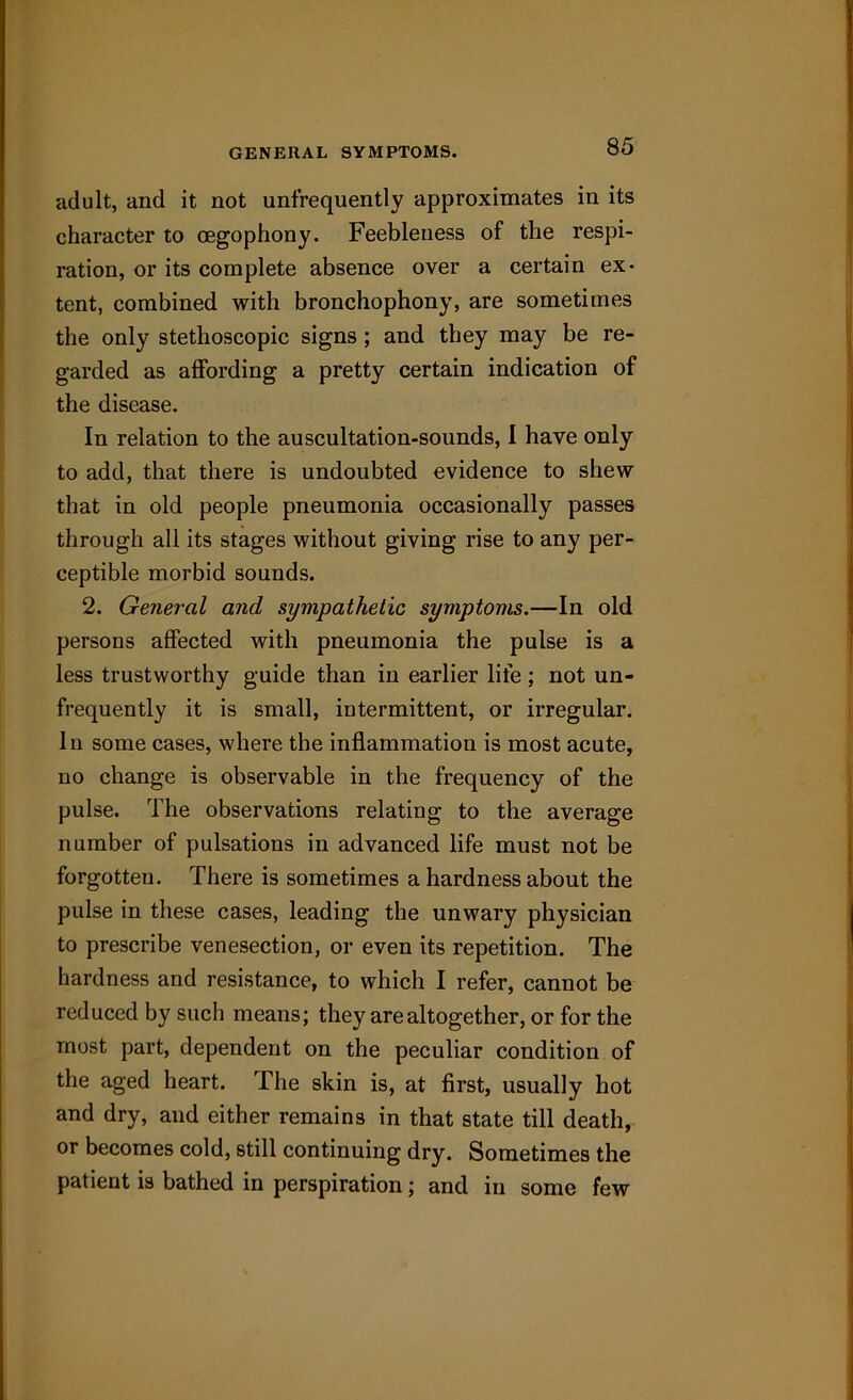 GENERAL SYMPTOMS. adult, and it not unfrequently approximates in its character to cegophony. Feebleness of the respi- ration, or its complete absence over a certain ex- tent, combined with bronchophony, are sometimes the only stethoscopic signs ; and they may be re- garded as affording a pretty certain indication of the disease. In relation to the auscultation-sounds, I have only to add, that there is undoubted evidence to shew that in old people pneumonia occasionally passes through all its stages without giving rise to any per- ceptible morbid sounds. 2. General and sympathetic symptoms.—In old persons affected with pneumonia the pulse is a less trustworthy guide than in earlier life ; not un- frequently it is small, intermittent, or irregular. In some cases, where the inflammation is most acute, no change is observable in the frequency of the pulse. The observations relating to the average number of pulsations in advanced life must not be forgotten. There is sometimes a hardness about the pulse in these cases, leading the unwary physician to prescribe venesection, or even its repetition. The hardness and resistance, to which I refer, cannot be reduced by such means; they are altogether, or for the most part, dependent on the peculiar condition of the aged heart. The skin is, at first, usually hot and dry, and either remains in that state till death, or becomes cold, still continuing dry. Sometimes the patient is bathed in perspiration; and in some few