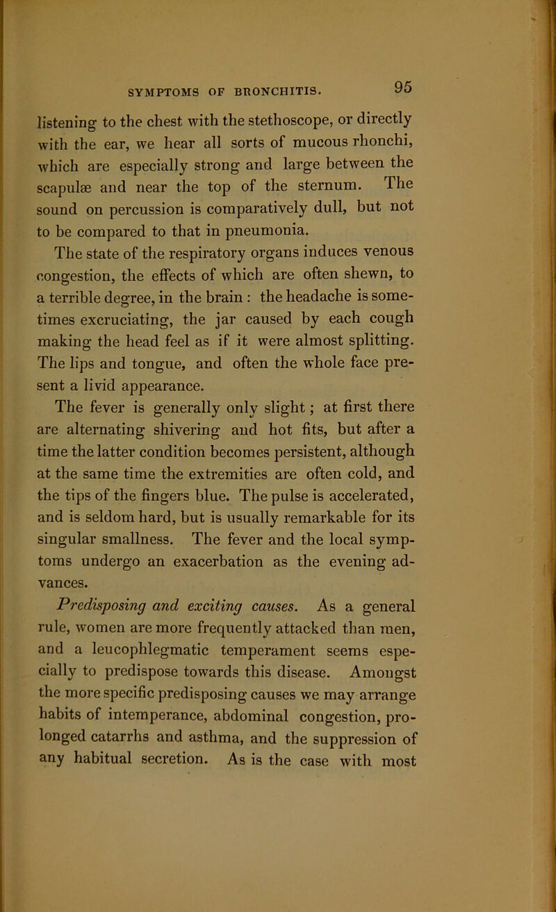 listening to the chest with the stethoscope, or directly with the ear, we hear all sorts of mucous rhonchi, which are especially strong and large between the scapulae and near the top of the sternum. The sound on percussion is comparatively dull, but not to be compared to that in pneumonia. The state of the respiratory organs induces venous congestion, the effects of which are often shewn, to a terrible degree, in the brain : the headache is some- times excruciating, the jar caused by each cough making the head feel as if it were almost splitting. The lips and tongue, and often the whole face pre- sent a livid appearance. The fever is generally only slight; at first there are alternating shivering and hot fits, but after a time the latter condition becomes persistent, although at the same time the extremities are often cold, and the tips of the fingers blue. The pulse is accelerated, and is seldom hard, but is usually remarkable for its singular smallness. The fever and the local symp- toms undergo an exacerbation as the evening ad- vances. Predisposing and exciting causes. As a general rule, women are more frequently attacked than men, and a leucophlegmatic temperament seems espe- cially to predispose towards this disease. Amongst the more specific predisposing causes we may arrange habits of intemperance, abdominal congestion, pro- longed catarrhs and asthma, and the suppression of any habitual secretion. As is the case with most