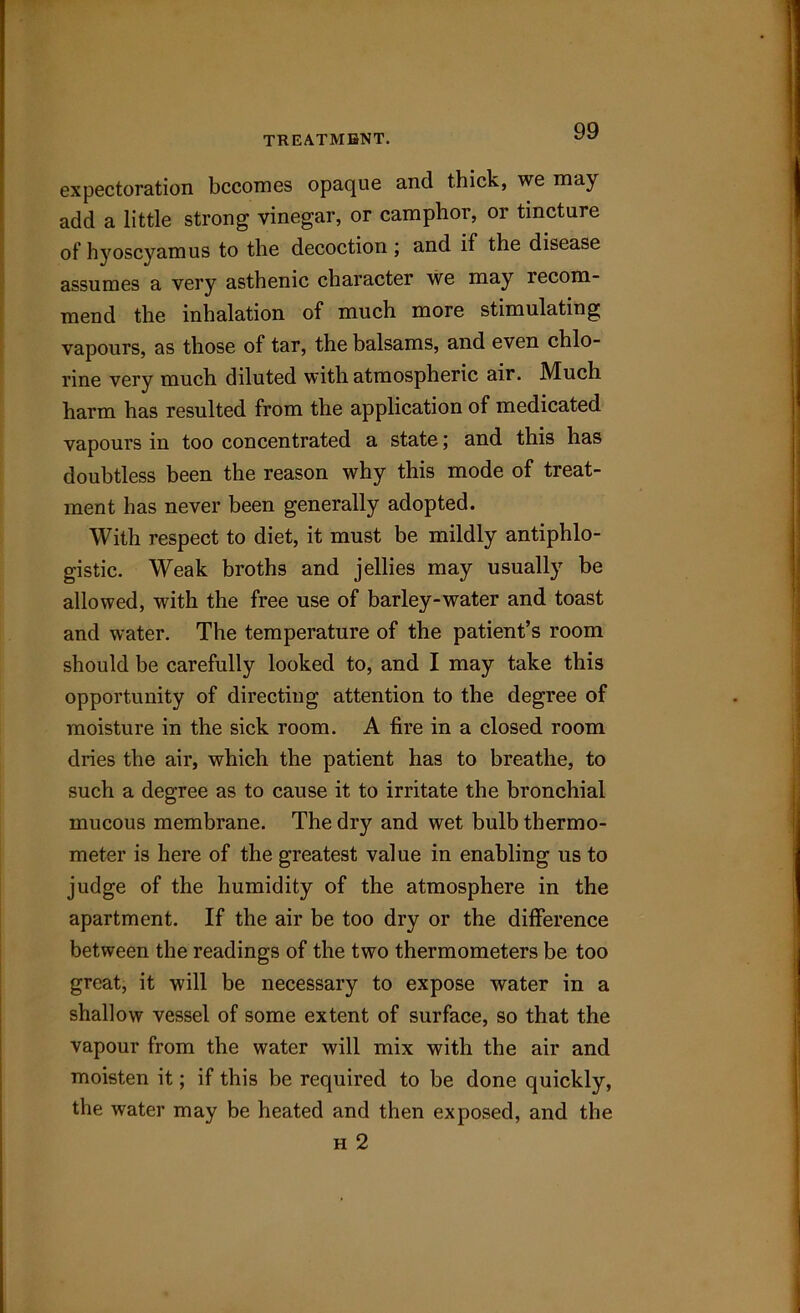 expectoration becomes opaque and thick, we may add a little strong vinegar, or camphor, or tincture of hyoscyamus to the decoction; and if the disease assumes a very asthenic character we may recom- mend the inhalation of much more stimulating vapours, as those of tar, the balsams, and even chlo- rine very much diluted with atmospheric air. Much harm has resulted from the application of medicated vapours in too concentrated a state; and this has doubtless been the reason why this mode of treat- ment has never been generally adopted. With respect to diet, it must be mildly antiphlo- gistic. Weak broths and jellies may usually be allowed, with the free use of barley-water and toast and water. The temperature of the patient’s room should be carefully looked to, and I may take this opportunity of directing attention to the degree of moisture in the sick room. A fire in a closed room dries the air, which the patient has to breathe, to such a degree as to cause it to irritate the bronchial mucous membrane. The dry and wet bulb thermo- meter is here of the greatest value in enabling us to judge of the humidity of the atmosphere in the apartment. If the air be too dry or the difference between the readings of the two thermometers be too great, it will be necessary to expose water in a shallow vessel of some extent of surface, so that the vapour from the water will mix with the air and moisten it; if this be required to be done quickly, the water may be heated and then exposed, and the h 2