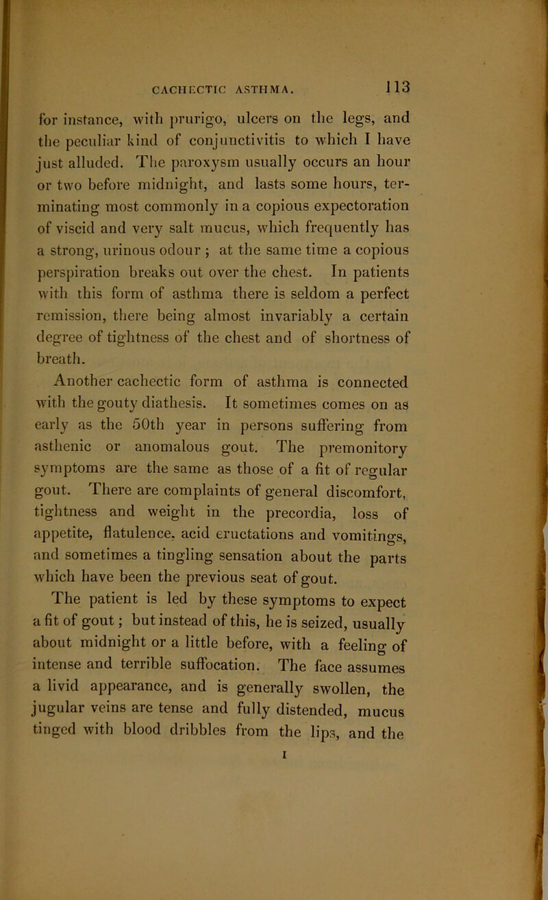 for instance, with prurigo, ulcers on the legs, and the peculiar kind of conjunctivitis to which I have just alluded. The paroxysm usually occurs an hour or two before midnight, and lasts some hours, ter- minating most commonly in a copious expectoration of viscid and very salt mucus, which frequently has a strong, urinous odour ; at the same time a copious perspiration breaks out over the chest. In patients with this form of asthma there is seldom a perfect remission, there being almost invariably a certain degree of tightness of the chest and of shortness of breath. Another cachectic form of asthma is connected with the gouty diathesis. It sometimes comes on as early as the 50th year in persons suffering from asthenic or anomalous gout. The premonitory symptoms are the same as those of a fit of regular gout. There are complaints of general discomfort, tightness and weight in the precordia, loss of appetite, flatulence, acid eructations and vomitings, and sometimes a tingling sensation about the parts which have been the previous seat of gout. The patient is led by these symptoms to expect a fit of gout; but instead of this, he is seized, usually about midnight or a little before, with a feeling of intense and terrible suffocation. The face assumes a livid appearance, and is generally swollen, the jugular veins are tense and fully distended, mucus tinged with blood dribbles from the lips, and the i