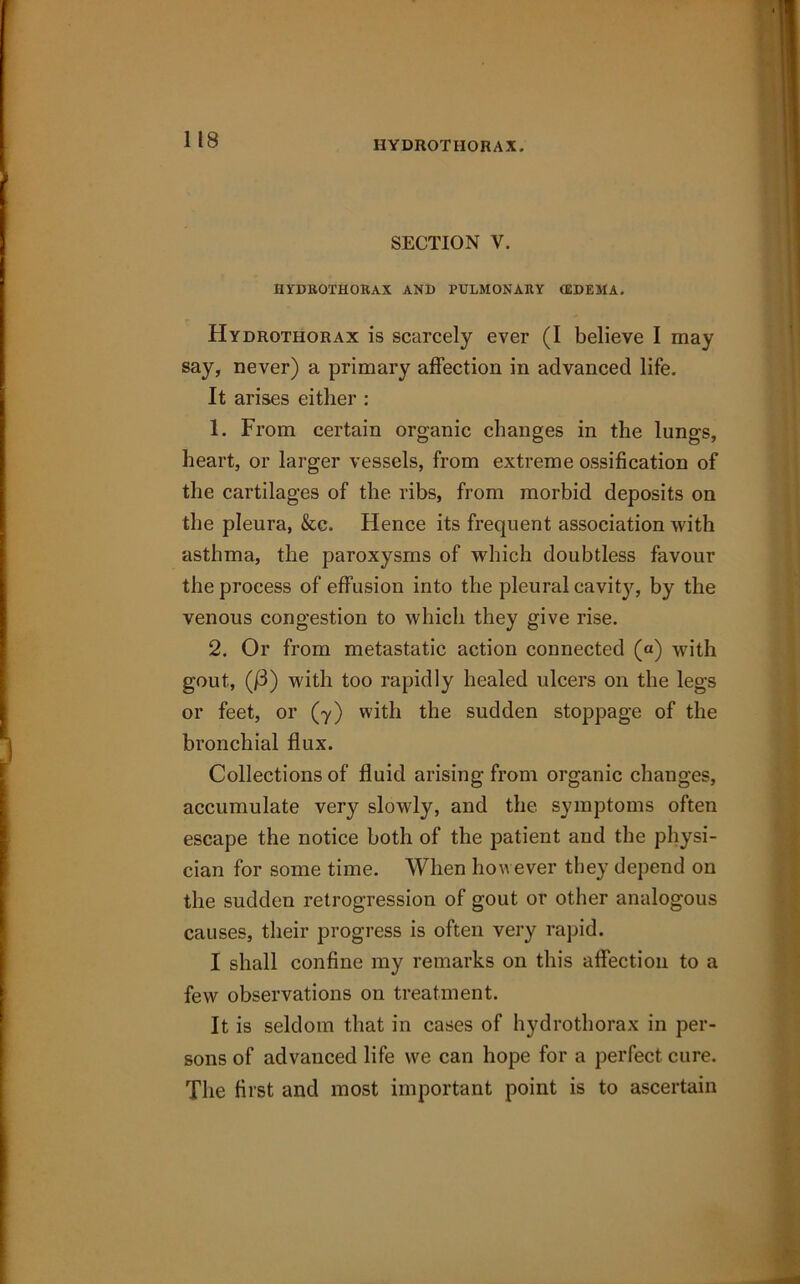 IIYDROTHORAX. SECTION V. HYDROTHORAX AND PULMONARY (EDEMA. Hydrothorax is scarcely ever (I believe I may say, never) a primary affection in advanced life. It arises either : 1. From certain organic changes in the lungs, heart, or larger vessels, from extreme ossification of the cartilages of the ribs, from morbid deposits on the pleura, &c. Hence its frequent association with asthma, the paroxysms of which doubtless favour the process of effusion into the pleural cavit}', by the venous congestion to which they give rise. 2. Or from metastatic action connected (a) with gout, (/3) with too rapidly healed ulcers on the legs or feet, or (y) with the sudden stoppage of the bronchial flux. Collections of fluid arising from organic changes, accumulate very slowly, and the symptoms often escape the notice both of the patient and the physi- cian for some time. When however they depend on the sudden retrogression of gout or other analogous causes, their progress is often very rapid. I shall confine my remarks on this affection to a few observations on treatment. It is seldom that in cases of hydrothorax in per- sons of advanced life we can hope for a perfect cure. The first and most important point is to ascertain