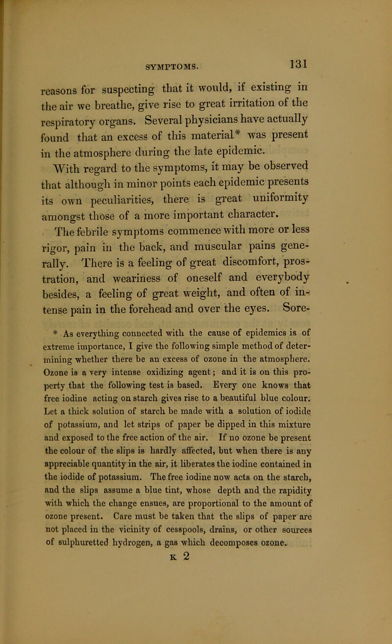 SYMPTOMS. reasons for suspecting that it would, if existing in the air we breathe, give rise to great irritation of the respiratory organs. Several physicians have actually found that an excess of this material* was present in the atmosphere during the late epidemic. With regard to the symptoms, it may be observed that although in minor points each epidemic presents its own peculiarities, there is great uniformity amongst those of a more important character. The febrile symptoms commence with more or less rigor, pain in the back, and muscular pains gene- rally. There is a feeling of great discomfort, pros- tration, and weariness of oneself and everybody besides, a feeling of great weight, and often of in- tense pain in the forehead and over the eyes. Sore- * As everything connected with the cause of epidemics is of extreme importance, I give the following simple method of deter- mining whether there be an excess of ozone in the atmosphere. Ozone is a very intense oxidizing agent; and it is on this pro- perty that the following test is based. Every one knows that free iodine acting on starch gives rise to a beautiful blue colour. Let a thick solution of starch be made with a solution of iodide of potassium, and let strips of paper he dipped in this mixture and exposed to the free action of the air. If no ozone be present the colour of the slips is hardly affected, but when there is any appreciable quantity in the air, it liberates the iodine contained in the iodide of potassium. The free iodine now acts on the starch, and the slips assume a blue tint, whose depth and the rapidity with which the change ensues, are proportional to the amount of ozone present. Care must be taken that the slips of paper are not placed in the vicinity of cesspools, drains, or other sources of sulphuretted hydrogen, a gas which decomposes ozone. K 2