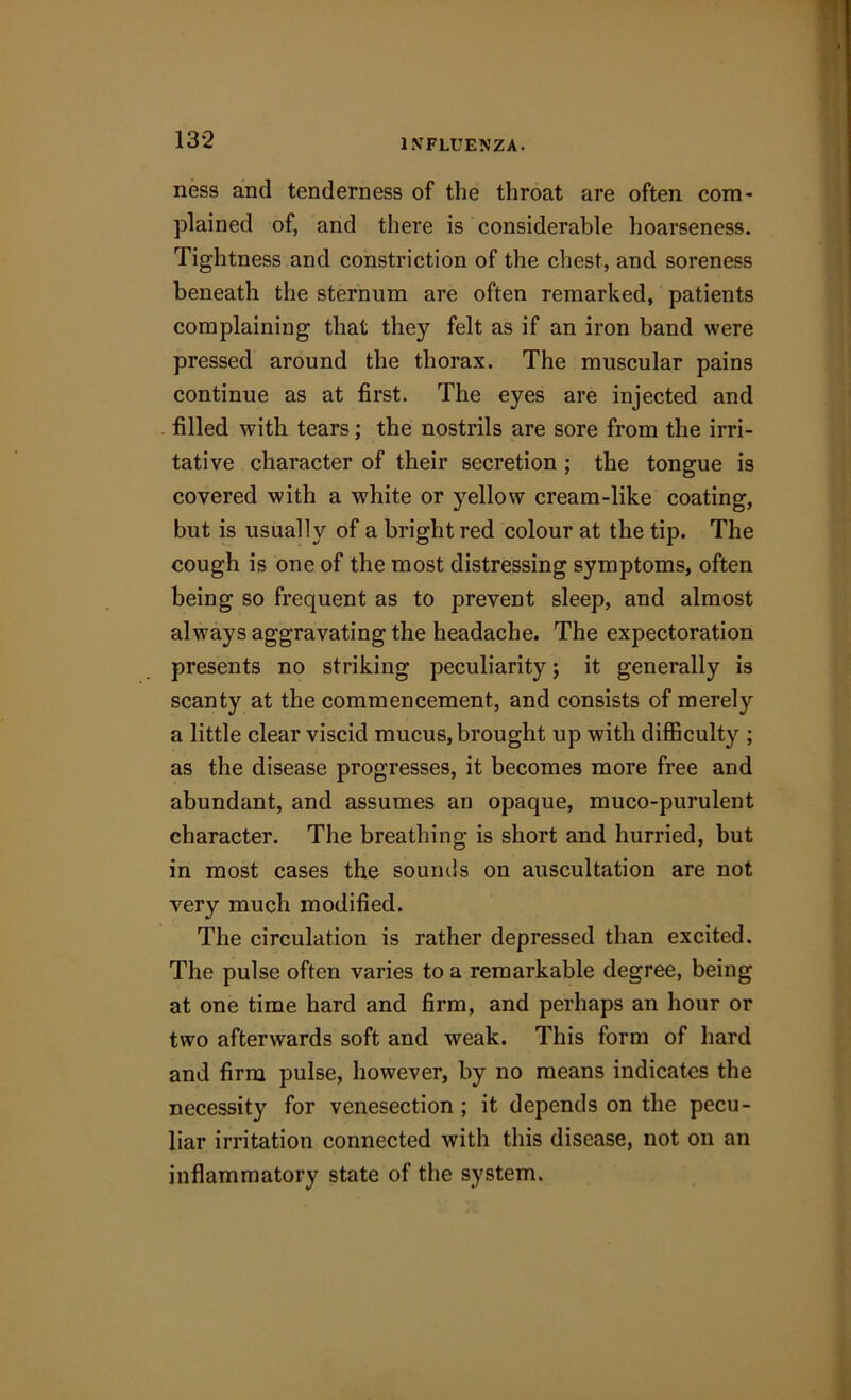 ness and tenderness of the throat are often com- plained of, and there is considerable hoarseness. Tightness and constriction of the chest, and soreness beneath the sternum are often remarked, patients complaining that they felt as if an iron band were pressed around the thorax. The muscular pains continue as at first. The eyes are injected and filled with tears; the nostrils are sore from the irri- tative character of their secretion ; the tongue is covered with a white or yellow cream-like coating, but is usually of a bright red colour at the tip. The cough is one of the most distressing symptoms, often being so frequent as to prevent sleep, and almost always aggravating the headache. The expectoration presents no striking peculiarity; it generally is scanty at the commencement, and consists of merely a little clear viscid mucus, brought up with difficulty ; as the disease progresses, it becomes more free and abundant, and assumes an opaque, muco-purulent character. The breathing is short and hurried, but in most cases the sounds on auscultation are not very much modified. The circulation is rather depressed than excited. The pulse often varies to a remarkable degree, being at one time hard and firm, and perhaps an hour or two afterwards soft and weak. This form of hard and firm pulse, however, by no means indicates the necessity for venesection ; it depends on the pecu- liar irritation connected with this disease, not on an inflammatory state of the system.