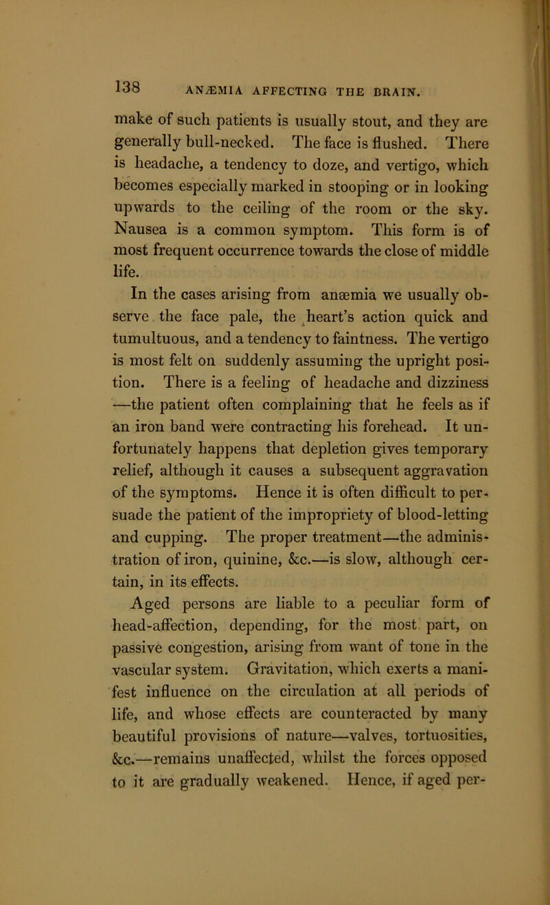 make of such patients is usually stout, and they are generally bull-necked. The face is flushed. There is headache, a tendency to doze, and vertigo, which becomes especially marked in stooping or in looking upwards to the ceiling of the room or the sky. Nausea is a common symptom. This form is of most frequent occurrence towards the close of middle life. In the cases arising from ansemia we usually ob- serve the face pale, the heart’s action quick and tumultuous, and a tendency to faintness. The vertigo is most felt on suddenly assuming the upright posi- tion. There is a feeling of headache and dizziness —the patient often complaining that he feels as if an iron band were contracting his forehead. It un- fortunately happens that depletion gives temporary relief, although it causes a subsequent aggravation of the symptoms. Hence it is often difficult to per- suade the patient of the impropriety of blood-letting and cupping. The proper treatment—the adminis- tration of iron, quinine, &c.—is slow, although cer- tain, in its effects. Aged persons are liable to a peculiar form of head-affection, depending, for the most part, on passive congestion, arising from want of tone in the vascular system. Gravitation, which exerts a mani- fest influence on the circulation at all periods of life, and whose effects are counteracted by many beautiful provisions of nature—valves, tortuosities, &c.—remains unaffected, whilst the forces opposed to it are gradually weakened. Hence, if aged per-