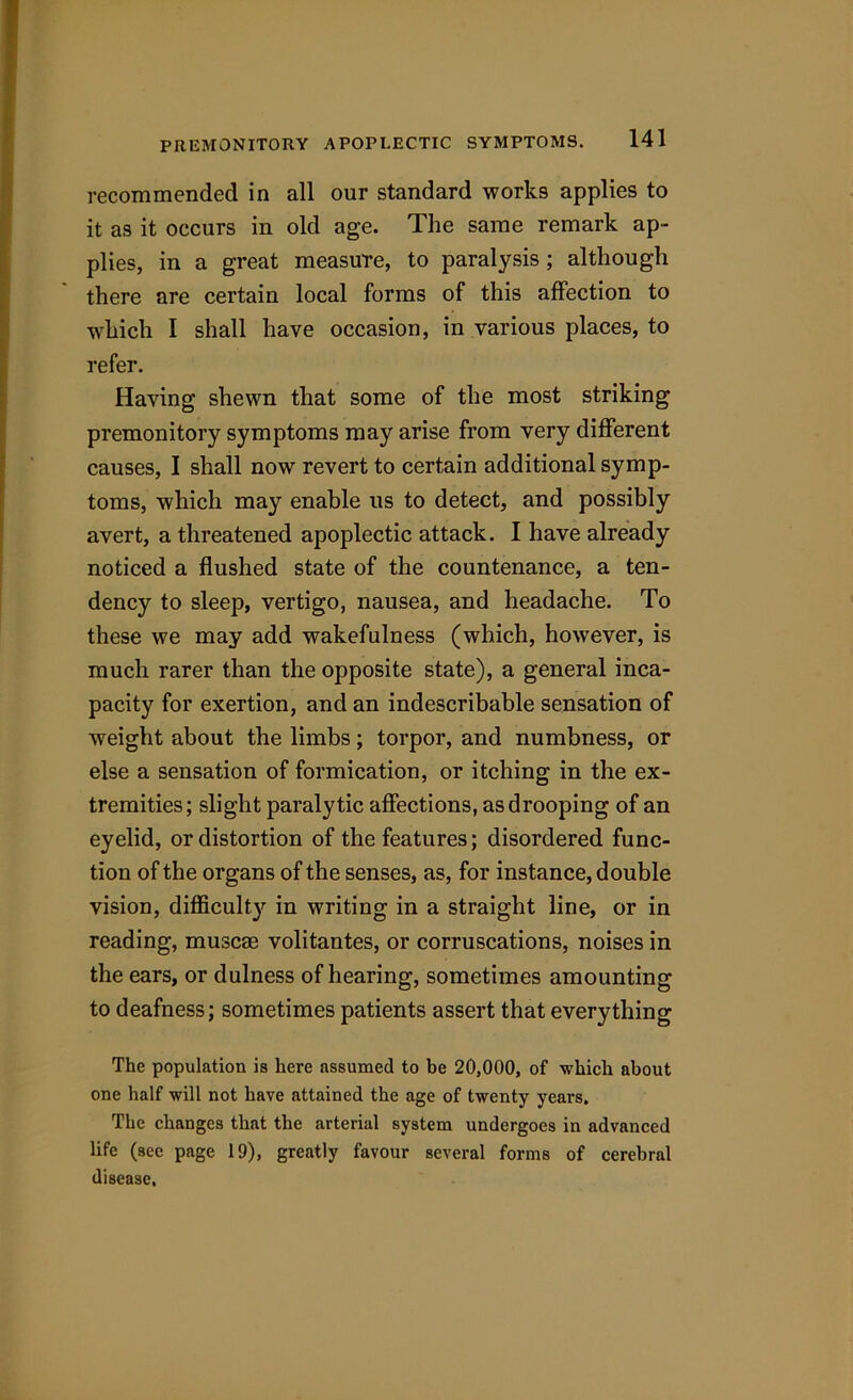 recommended in all our standard works applies to it as it occurs in old age. The same remark ap- plies, in a great measure, to paralysis ; although there are certain local forms of this affection to which I shall have occasion, in various places, to refer. Having shewn that some of the most striking premonitory symptoms may arise from very different causes, I shall now revert to certain additional symp- toms, which may enable us to detect, and possibly avert, a threatened apoplectic attack. I have already noticed a flushed state of the countenance, a ten- dency to sleep, vertigo, nausea, and headache. To these we may add wakefulness (which, however, is much rarer than the opposite state), a general inca- pacity for exertion, and an indescribable sensation of weight about the limbs; torpor, and numbness, or else a sensation of formication, or itching in the ex- tremities; slight paralytic affections, as drooping of an eyelid, or distortion of the features; disordered func- tion of the organs of the senses, as, for instance, double vision, difficulty in writing in a straight line, or in reading, muscse volitantes, or corruscations, noises in the ears, or dulness of hearing, sometimes amounting to deafness; sometimes patients assert that everything The population is here assumed to be 20,000, of which about one half will not have attained the age of twenty years. The changes that the arterial system undergoes in advanced life (see page 19), greatly favour several forms of cerebral disease.