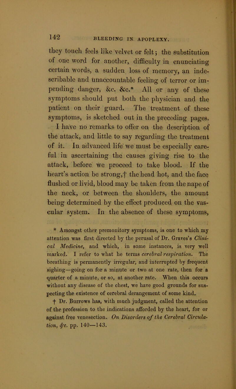BLEEDING IN APOPLEXY. they touch feels like velvet or felt; the substitution of one word for another, difficulty in enunciating certain words, a sudden loss of memory, an inde- scribable and unaccountable feeling of terror or im- pending danger, &c. &c.* All or any of these symptoms should put both the physician and the patient on their guard. The treatment of these symptoms, is sketched out in the preceding pages. I have no remarks to offer on the description of the attack, and little to say regarding the treatment of it. In advanced life we must be especially care- ful in ascertaining the causes giving rise to the attack, before we proceed to take blood. If the heart’s action be strong,')' the head hot, and the face flushed or livid, blood may be taken from the nape of the neck, or between the shoulders, the amount being determined by the effect produced on the vas- cular system. In the absence of these symptoms, - ; * Amongst other premonitory symptoms, is one to which my attention was first directed by the perusal of Dr. Graves’s Clini- cal Medicine, and which, in some instances, is very well marked. I refer to what he terms cerebral respiration. The breathing is permanently irregular, and interrupted by frequent sighing—going on for a minute or two at one rate, then for a quarter of a minute, or so, at another rate. When this occurs without any disease of the chest, we have good grounds for sus- pecting the existence of cerebral derangement of some kind. f Dr. Burrows has, with much judgment, called the attention of the profession to the indications afforded by the heart, for or against free venesection. On Disorders of the Cerebral Circula- tion, cj-c. pp. 140—143.