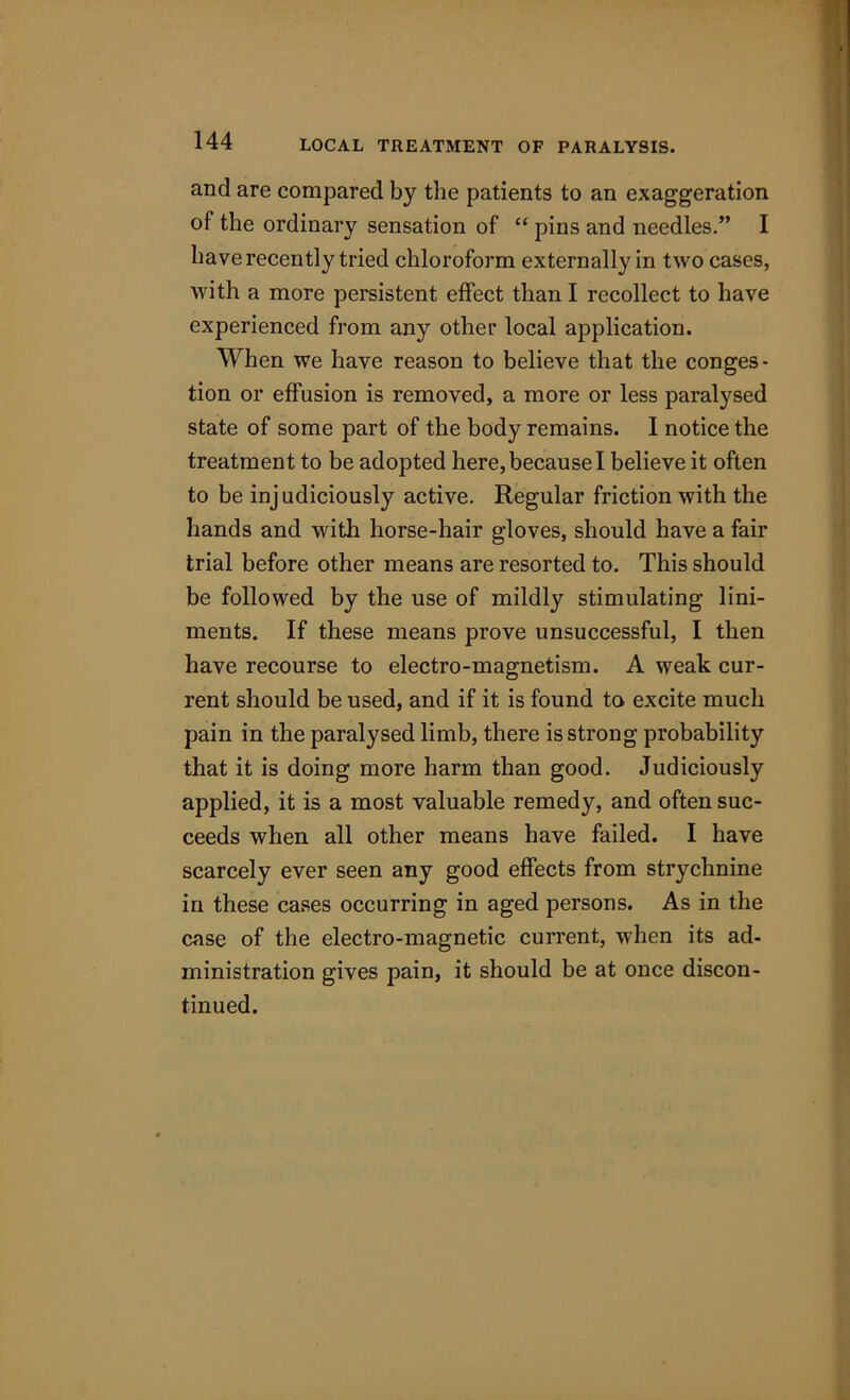 and are compared by the patients to an exaggeration of the ordinary sensation of “ pins and needles.” I have recently tried chloroform externally in two cases, with a more persistent effect than I recollect to have experienced from any other local application. When we have reason to believe that the conges- tion or effusion is removed, a more or less paralysed state of some part of the body remains. I notice the treatment to be adopted here, because I believe it often to be inj udiciously active. Regular friction with the hands and with horse-hair gloves, should have a fair trial before other means are resorted to. This should be followed by the use of mildly stimulating lini- ments. If these means prove unsuccessful, I then have recourse to electro-magnetism. A weak cur- rent should be used, and if it is found to excite much pain in the paralysed limb, there is strong probability that it is doing more harm than good. Judiciously applied, it is a most valuable remedy, and often suc- ceeds when all other means have failed. I have scarcely ever seen any good effects from strychnine in these cases occurring in aged persons. As in the case of the electro-magnetic current, when its ad- ministration gives pain, it should be at once discon- tinued.