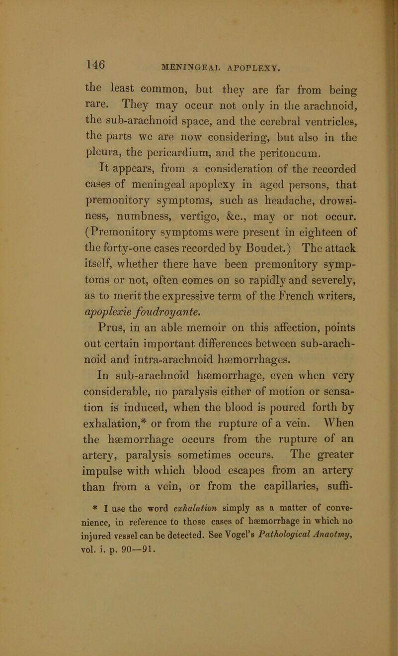 the least common, but they are far from being rare. They may occur not only in the arachnoid, the sub-arachnoid space, and the cerebral ventricles, the parts we are now considering, but also in the pleura, the pericardium, and the peritoneum. It appears, from a consideration of the recorded cases of meningeal apoplexy in aged persons, that premonitory symptoms, such as headache, drowsi- ness, numbness, vertigo, &c., may or not occur. (Premonitory symptoms were present in eighteen of the forty-one cases recorded by Boudet.) The attack itself, whether there have been premonitory symp- toms or not, often comes on so rapidly and severely, as to merit the expressive term of the French writers, apoplexie foudroyante. Prus, in an able memoir on this affection, points out certain important differences between sub-arach- noid and intra-arachnoid haemorrhages. In sub-arachnoid haemorrhage, even when very considerable, no paralysis either of motion or sensa- tion is induced, when the blood is poured forth by exhalation,* or from the rupture of a vein. When the haemorrhage occurs from the rupture of an artery, paralysis sometimes occurs. The greater impulse with which blood escapes from an artery than from a vein, or from the capillaries, suffi- * I use the word exhalation simply as a matter of conve- nience, in reference to those cases of heemorrhage in which no injured vessel can be detected. See Vogel’s Pathological Anaotmy, vol. i. p. 90—91.