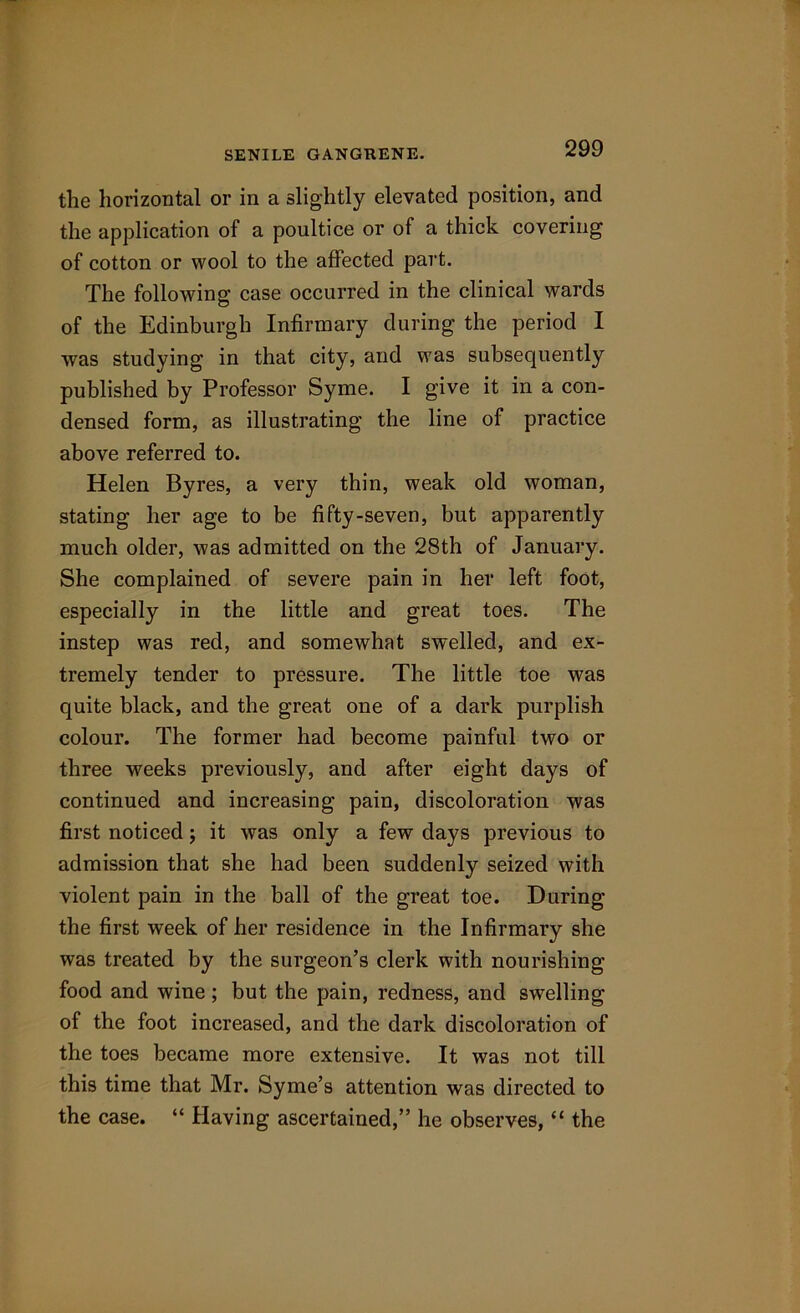 the horizontal or in a slightly elevated position, and the application of a poultice or of a thick covering of cotton or wool to the affected part. The following case occurred in the clinical wards of the Edinburgh Infirmary during the period I was studying in that city, and was subsequently published by Professor Syme. I give it in a con- densed form, as illustrating the line of practice above referred to. Helen Byres, a very thin, weak old woman, stating her age to be fifty-seven, but apparently much older, was admitted on the 28th of January. She complained of severe pain in her left foot, especially in the little and great toes. The instep was red, and somewhat swelled, and ex- tremely tender to pressure. The little toe was quite black, and the great one of a dark purplish colour. The former had become painful two or three weeks previously, and after eight days of continued and increasing pain, discoloration was first noticed; it was only a few days previous to admission that she had been suddenly seized with violent pain in the ball of the great toe. During the first week of her residence in the Infirmary she was treated by the surgeon’s clerk with nourishing food and wine ; but the pain, redness, and swelling of the foot increased, and the dark discoloration of the toes became more extensive. It was not till this time that Mr. Syme’s attention was directed to the case. “ Having ascertained,” he observes, “ the