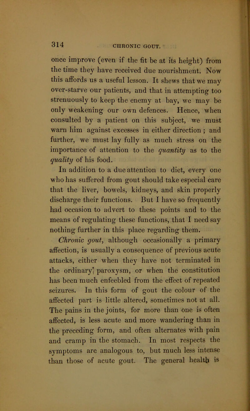 CHRONIC GOUT. once improve (even if the fit be at its height) from the time they have received due nourishment. Now this affords us a useful lesson. It shews that we may over-starve our patients, and that in attempting too strenuously to keep the enemy at bay, we may be only weakening our own defences. Hence, when consulted by a patient on this subject, we must warn him against excesses in either direction ; and further, we must lay fully as much stress on the importance of attention to the quantity as to the quality of his food. In addition to a due attention to diet, every one who has suffered from gout should take especial care that the liver, bowels, kidneys, and skin properly discharge their functions. But I have so frequently had occasion to advert to these points and to the means of regulating these functions, that I need say nothing further in this place regarding them. Chronic gout, although occasionally a primary affection, is usually a consequence of previous acute attacks, either when they have not terminated in the ordinary’ paroxysm, or when the constitution has been much enfeebled from the effect of repeated seizures. In this form of gout the colour of the affected part is little altered, sometimes not at all. The pains in the joints, for more than one is often affected, is less acute and more wandering than in the preceding form, and often alternates with pain and cramp in the stomach. In most respects the symptoms are analogous to, but much less intense than those of acute gout. The general health is