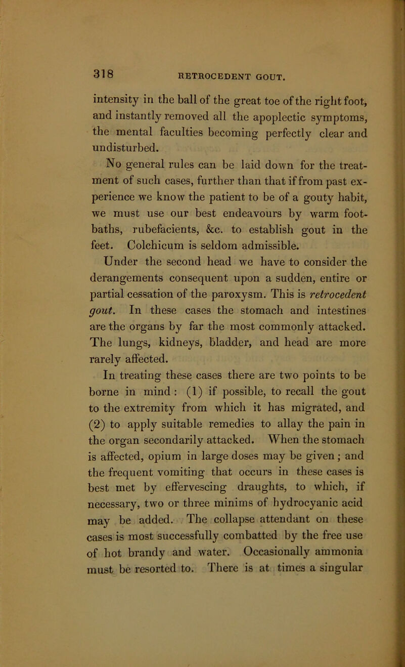 RETROCEDENT GOUT. intensity in the ball of the great toe of the right foot, and instantly removed all the apoplectic S3rmptoms, the mental faculties becoming perfectly clear and undisturbed. No general rules can be laid down for the treat- ment of such cases, further than that if from past ex- perience we know the patient to be of a gouty habit, we must use our best endeavours by warm foot- baths, rubefacients, &c. to establish gout in the feet. Colchicum is seldom admissible. Under the second head we have to consider the derangements consequent upon a sudden, entire or partial cessation of the paroxysm. This is retrocedent gout. In these cases the stomach and intestines are the organs by far the most commonly attacked. The lungs, kidneys, bladder, and head are more rarely affected. In treating these cases there are two points to be borne in mind : (1) if possible, to recall the gout to the extremity from which it has migrated, and (2) to apply suitable remedies to allay the pain in the organ secondarily attacked. When the stomach is affected, opium in large doses may be given; and the frequent vomiting that occurs in these cases is best met by effervescing draughts, to which, if necessary, two or three minims of hydrocyanic acid may be added. The collapse attendant on these cases is most successfully combatted by the free use of hot brandy and water. Occasionally ammonia must be resorted to. There is at times a singular