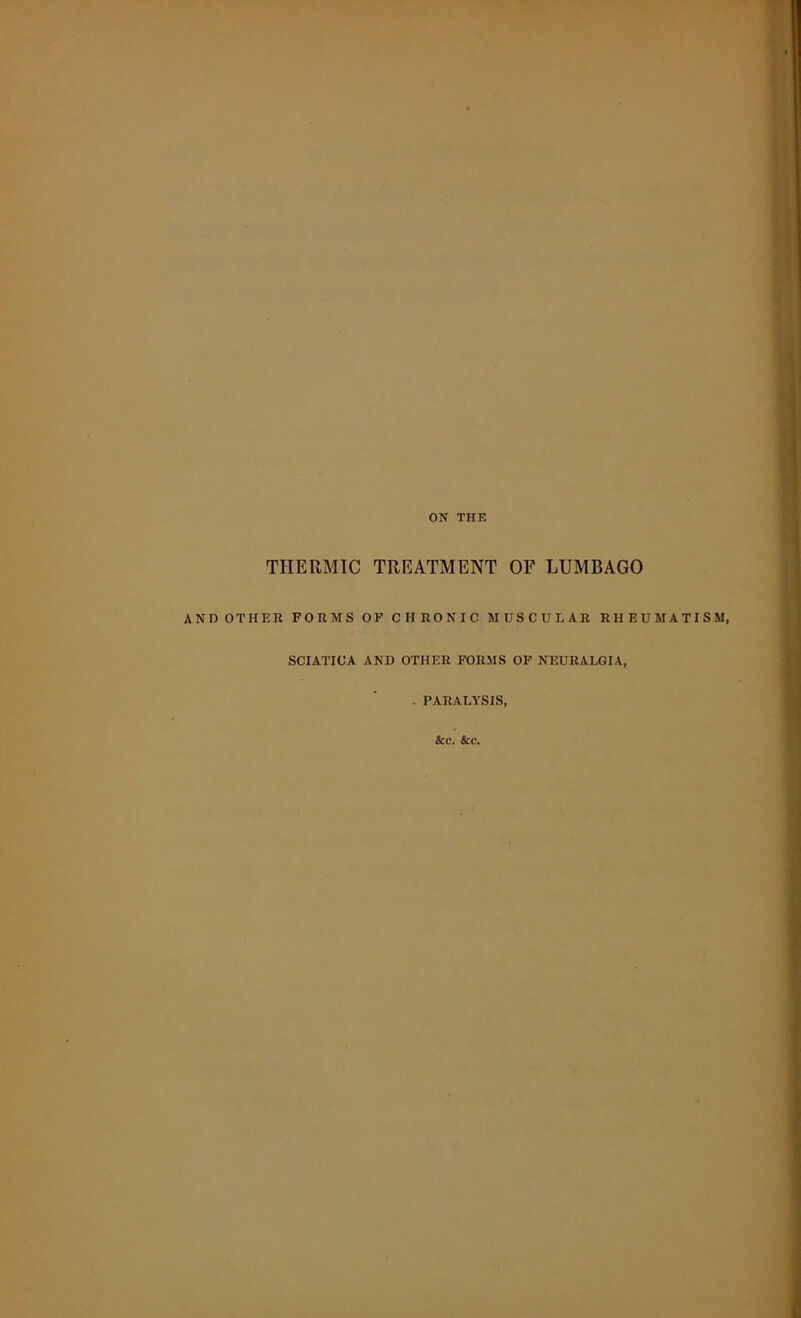 ON THE THERMIC TREATMENT OF LUMBAGO ANDOTHER FORMS OF CHRONIC MUSCULAR RHEUMATISM, SCIATICA AND OTHER FORMS OF NEURALGIA, . PARALYSIS, &c. &c.