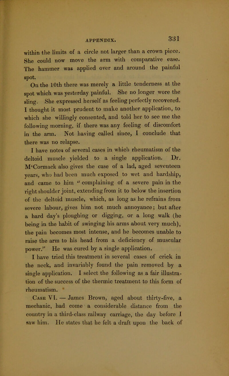 within the limits of a circle not larger than a crown piece. She could now move the arm with comparative ease. The hammer was applied over and around the painful spot. On the 10th there was merely a little tenderness at the spot which was yesterday painful. She no longer wore the sling. She expressed herself as feeling perfectly recovered. I thought it most prudent to make another application, to which she willingly consented, and told her to see me the following morning, if there was any feeling of discomfort in the arm. Not having called since, I conclude that there was no relapse. I have notes of several cases in which rheumatism of the deltoid muscle yielded to a single application. Dr. M‘Cormack also gives the case of a lad, aged seventeen years, who had been much exposed to wet and hardship, and came to him “ complaining of a severe pain in the right shoulder joint, extending from it to below the insertion of the deltoid muscle, which, as long as he refrains from severe labour, gives him not much annoyance; but after a hard day’s ploughing or digging, or a long walk (he being in the habit of swinging his arms about very much), the pain becomes most intense, and he becomes unable to raise the arm to his head from a deficiency of muscular power.” He was cured by a single application. I have tried this treatment in several cases of crick in the neck, and invariably found the pain removed by a single application. I select the following as a fair illustra- tion of the success of the thermic treatment to this form of rheumatism. Case VI. — James Brown, aged about thirty-five, a mechanic, had come a considerable distance from the country in a third-class railway carriage, the day before I saw him. He states that he felt a draft upon the back of