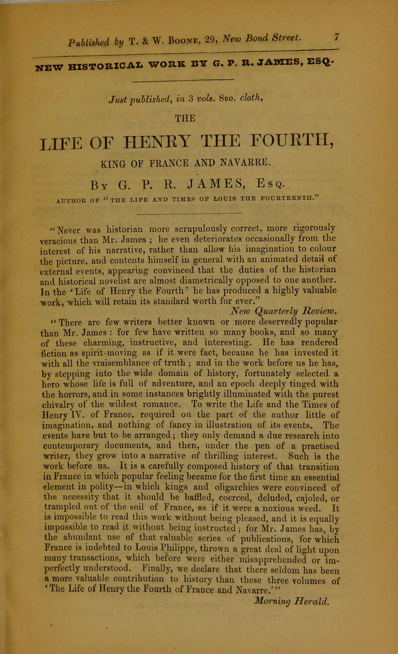 jjjjW HISTORICAL WORK BY G. P. R. JAMES, ESQ* Just published, in 3 vo/s. 8uo. cloth, THE LIFE OF HENEY THE FOURTH, KING OF FRANCE AND NAVARRE. By G. P. R. JAMES, Esq. AUTHOR OF “ THE LIFE AND TIMES OF LOUIS THE FOURTEENTH.” “Never was historian more scrupulously correct, more rigorously veracious than Mr. James ; he even deteriorates occasionally from the interest of his narrative, rather than allow his imagination to colour the picture, and contents himself in general with an animated detail of external events, appearing convinced that the duties of the historian and historical novelist are almost diametrically opposed to one another. In the ‘Life of Henry the Fourth’ he has produced a highly valuable work, which will retain its standard worth for ever.” New Quarterly Review. “ There are few writers better known or more deservedly popular than Mr. James : for few have written so many books, and so many of these charming, instructive, and interesting. He has rendered fiction as spirit-moving as if it were fact, because he has invested it with all the vraisemblance of truth ; and in the work before us he has, by stepping into the wide domain of history, fortunately selected a hero whose life is full of adventure, and an epoch deeply tinged with the horrors, and in some instances brightly illuminated with the purest chivalry of the wildest romance. To write the Life and the Times of Henry IV. of France, required on the part of the author little of imagination, and nothing of fancy in illustration of its events. The events have but to be arranged; they only demand a due research into contemporary documents, and then, under the pen of a practised writer, they grow into a narrative of thrilling interest. Such is the work before us. It is a carefully composed history of that transition in France in which popular feeling became for the first time an essential element in polity—in which kings and oligarchies were convinced of the necessity that it should be baffled, coerced, deluded, cajoled, or trampled out of the soil of France, as if it were a noxious weed. It is impossible to read this work without being pleased, and it is equally impossible to read it without being instructed; for Mr. James has, by the abundant use of that valuable series of publications, for which France is indebted to Louis Philippe, thrown a great deal of light upon many transactions, which before were either misapprehended or im- perfectly understood. Finally, we declare that there seldom has been a more valuable contribution to history than these three volumes of ‘The Life of Henry the Fourth of France and Navarre.’” Morning Herald.