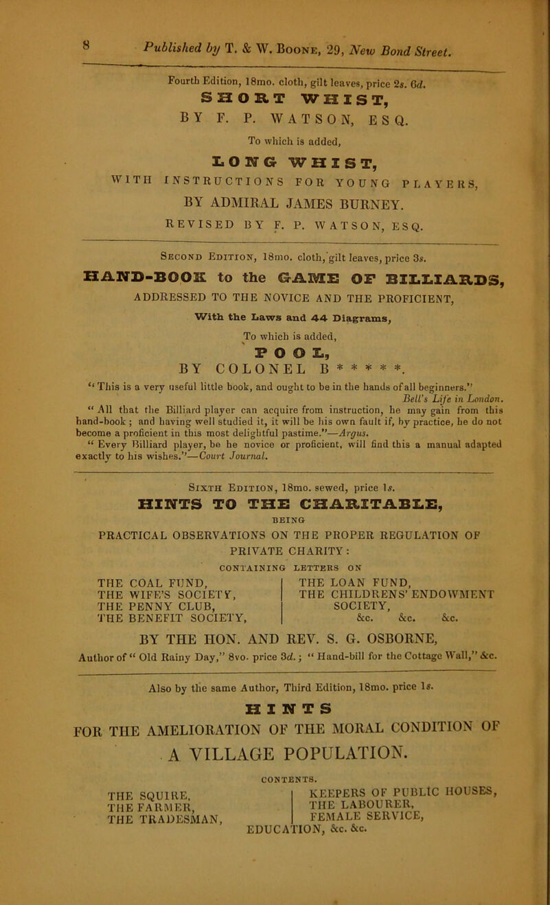 Fourth Edition, 18mo. cloth, gilt leaves, price 2s. Cd. SHORT WHIST, BY F. P. WATSON, ESQ. To which is added, LONG WHIST, WITH INSTRUCTIONS FOR YOUNG PLAYERS, BY ADMIRAL JAMES BURNEY. REVISED BY F. P. WATSON, ESQ. Second Edition, 18mo. cloth, gilt leaves, price 3s. HAND-BOOK to the GilMIE OP BILLIARDS, ADDRESSED TO THE NOVICE AND THE PROFICIENT, With the Laws and 44 Diagrams, To which is added, POOL, BY COLONEL b * * * * *. This is a very useful little book, and ought to be in the hands of all beginners.” Belt’s Life in London. “All that the Billiard player can acquire from instruction, he may gain from this hand-book ; and having well studied it, it will be his own fault if, by practice, he do not become a proficient in this most delightful pastime.”—Argus. “ Every Billiard player, be he novice or proficient, will find this a manual adapted exactly to his wishes.”—Court Journal. Sixth Edition, 18mo. sewed, price Is. HINTS TO THE CHARITABLE, BEING PRACTICAL OBSERVATIONS ON THE PROPER REGULATION OF PRIVATE CHARITY : CONTAINING THE COAL FUND, THE WIFE’S SOCIETY, THE PENNY CLUB, THE BENEFIT SOCIETY, LETTERS ON THE LOAN FUND, THE CHILDRENS’ENDOWMENT SOCIETY, &c. &c. Ac. BY THE IION. AND REV. S. G. OSBORNE, Author of “ Old Rainy Day,” 8vo. price 3cl.; “ Hand-bill for the Cottage Wall,” &c. Also by the same Author, Third Edition, 18mo. price Is. HINTS FOR THE AMELIORATION OF THE MORAL CONDITION OF A VILLAGE POPULATION. THE SQUIRE, THE FARMER, THE TRADESMAN, CONTENTS. KEEPERS OF PUBLIC HOUSES, THE LABOURER, FEMALE SERVICE, EDUCATION, &c. &c.