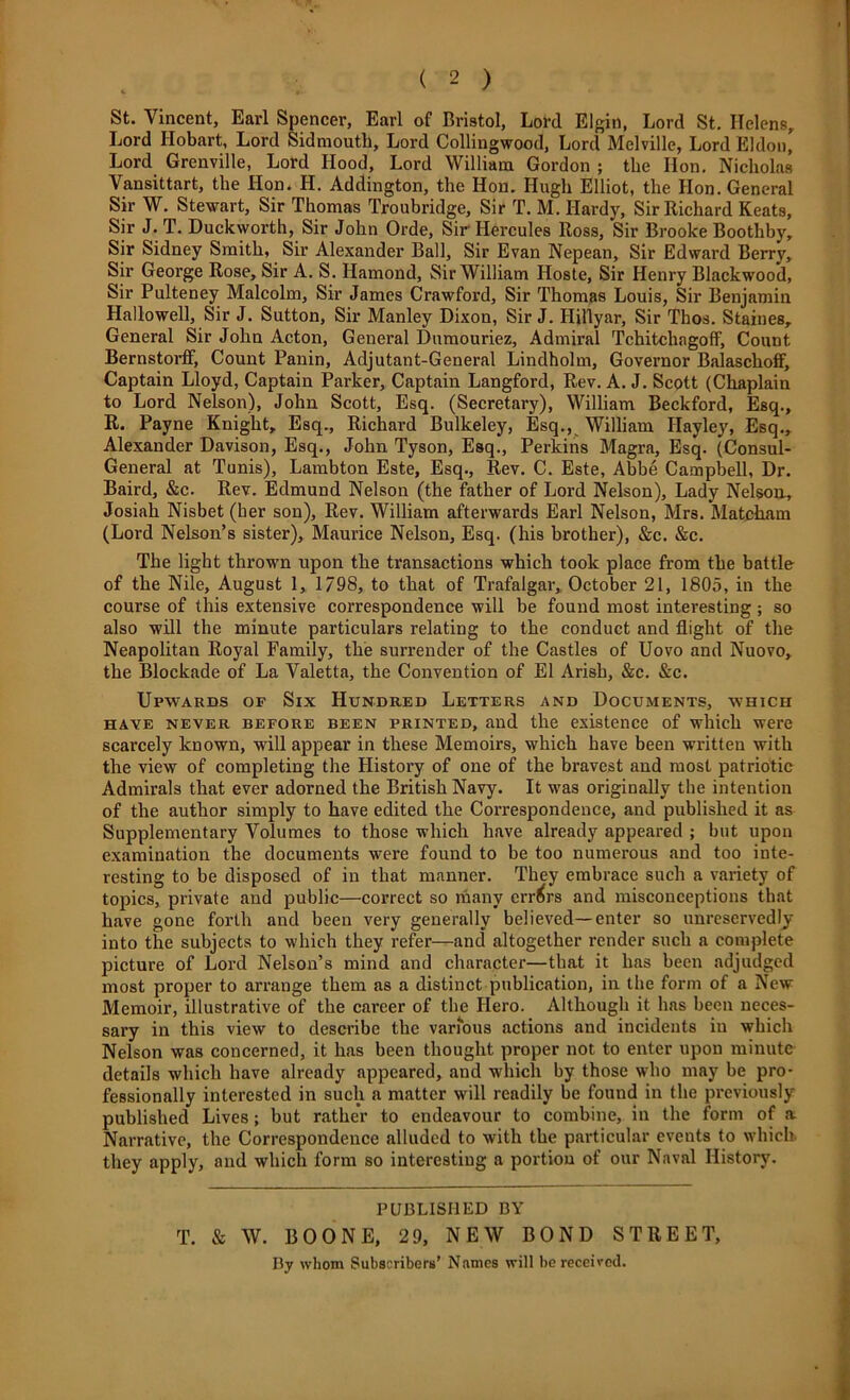 ( 2 ) St. Vincent, Earl Spencer, Earl of Bristol, Lord Elgin, Lord St. Helens, Lord Hobart, Lord Sidmouth, Lord Collingwood, Lord Melville, Lord Eldon, Lord Grenville, Lord Hood, Lord William Gordon ; the Hon. Nicholas Vansittart, the Hon. H. Addington, the Hon. Hugh Elliot, the Hon. General Sir W. Stewart, Sir Thomas Troubridge, Sir T. M. Hardy, Sir Richard Keats, Sir J. T. Duckworth, Sir John Orde, Sir Hercules Ross, Sir Brooke Bootliby, Sir Sidney Smith, Sir Alexander Ball, Sir Evan Nepean, Sir Edward Berry, Sir George Rose, Sir A. S. Hamond, Sir William Hoste, Sir Henry Blackwood, Sir Pulteney Malcolm, Sir James Crawford, Sir Thomas Louis, Sir Benjamin Hallowell, Sir J. Sutton, Sir Manley Dixon, Sir J. Hillyar, Sir Thos. Staines, General Sir John Acton, General Dumouriez, Admiral Tchitchngoff, Count Bernstorff, Count Panin, Adjutant-General Lindholm, Governor Balaschoff, Captain Lloyd, Captain Parker, Captain Langford, Rev. A. J. Scott (Chaplain to Lord Nelson), John Scott, Esq. (Secretary), William Beckford, Esq., R. Payne Knight, Esq., Richard Bulkeley, Esq., William Ilayley, Esq., Alexander Davison, Esq., John Tyson, Esq., Perkins Magra, Esq. (Consul- General at Tunis), Lambton Este, Esq., Rev. C. Este, Abbe Campbell, Dr. Baird, &c. Rev. Edmund Nelson (the father of Lord Nelson), Lady Nelson, Josiah Nisbet (her son). Rev. William afterwards Earl Nelson, Mrs. Matcham (Lord Nelson’s sister), Maurice Nelson, Esq. (his brother), &c. &c. The light thrown upon the transactions which took place from the battle of the Nile, August 1, 1/98, to that of Trafalgar, October 21, 1805, in the course of this extensive correspondence will be found most interesting ; so also will the minute particulars relating to the conduct and flight of the Neapolitan Royal Family, the surrender of the Castles of Uovo and Nuovo, the Blockade of La Valetta, the Convention of El Arish, &c. &c. Upwards of Six Hundred Letters and Documents, which have never BEFORE been printed, and the existence of which were scarcely known, will appear in these Memoirs, which have been written with the view of completing the History of one of the bravest and most patriotic Admirals that ever adorned the British Navy. It was originally the intention of the author simply to have edited the Correspondence, and published it as Supplementary Volumes to those which have already appeared ; but upon examination the documents were found to be too numerous and too inte- resting to be disposed of in that manner. They embrace such a variety of topics, private and public—correct so many errors and misconceptions that have gone forth and been very generally believed—enter so unreservedly into the subjects to which they refer—and altogether render such a complete picture of Lord Nelson’s mind and character—that it has been adjudged most proper to arrange them as a distinct publication, in the form of a New Memoir, illustrative of the career of the Hero. Although it has been neces- sary in this view to describe the various actions and incidents in which Nelson was concerned, it has been thought proper not to enter upon minute details which have already appeared, and which by those who may be pro- fessionally interested in such a matter will readily be found in the previously published Lives; but rather to endeavour to combine, in the form of a Narrative, the Correspondence alluded to with the particular events to which they apply, and which form so interesting a portion of our Naval History. PUBLISHED BY T. & W. BOONE, 2 9, NEW BOND STREET, By whom Subscribers’ Names will be received.