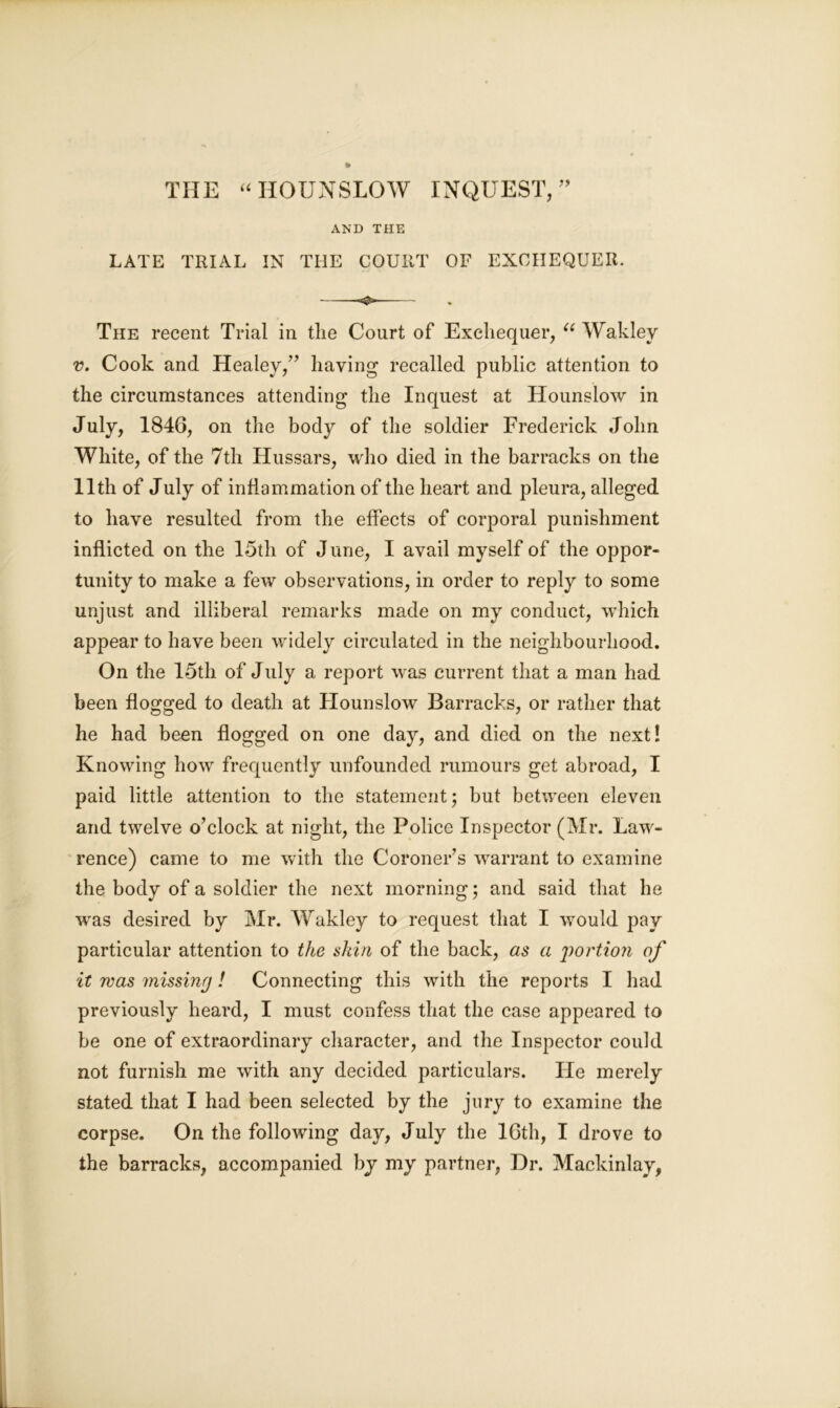 THE “HOUNSLOW INQUEST,” AND THE LATE TRIAL IN THE COURT OF EXCHEQUER. -*&»■ The recent Trial in the Court of Exchequer, “ Wakley v. Cook and Healey,” having recalled public attention to the circumstances attending the Inquest at Hounslow in July, 184G, on the body of the soldier Frederick John White, of the 7th Hussars, who died in the barracks on the 11th of July of inflammation of the heart and pleura, alleged to have resulted from the effects of corporal punishment inflicted on the 15th of June, I avail myself of the oppor- tunity to make a few observations, in order to reply to some unjust and illiberal remarks made on my conduct, which appear to have been widely circulated in the neighbourhood. On the 15th of July a report was current that a man had been flogged to death at Hounslow Barracks, or rather that he had been flogged on one day, and died on the next! Knowing how frequently unfounded rumours get abroad, I paid little attention to the statement; but between eleven and twelve o’clock at night, the Police Inspector (Mr. Law- rence) came to me with the Coroner’s warrant to examine the body of a soldier the next morning; and said that he wras desired by Mr. Wakley to request that I would pay particular attention to the skin of the back, as a portion of it was missing! Connecting this with the reports I had previously heard, I must confess that the case appeared to be one of extraordinary character, and the Inspector could not furnish me with any decided particulars. He merely stated that I had been selected by the jury to examine the corpse. On the following day, July the 16th, I drove to the barracks, accompanied by my partner, Dr. Mackinlay,