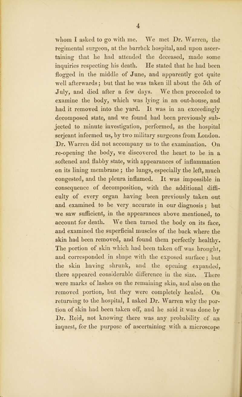 whom I asked to go with me. We met Dr. Warren, the regimental surgeon, at the barrhck hospital, and upon ascer- taining that he had attended the deceased, made some inquiries respecting his death. He stated that he had been flogged in the middle of June, and apparently got quite well afterwards; but that he was taken ill about the 5th of July, and died after a few days. We then proceeded to examine the body, which was lying in an out-house, and had it removed into the yard. It was in an exceedingly decomposed state, and we found had been previously sub- jected to minute investigation, performed, as the hospital serjeant informed us, by two military surgeons from London. Dr. Warren did not accompany us to the examination. On re-opening the body, we discovered the heart to be in a softened and flabby state, with appearances of inflammation on its lining membrane ; the lungs, especially the left, much congested, and the pleura inflamed. It was impossible in consequence of decomposition, with the additional diffi- culty of every organ having been previously taken out and examined to be very accurate in our diagnosis; but we saw sufficient, in the appearances above mentioned, to account for death. We then turned the body on its face, and examined the superficial muscles of the back where the skin had been removed, and found them perfectly healthy. The portion of skin which had been taken off was brought, and corresponded in shape with the exposed surface; but the skin having shrunk, and the opening expanded, there appeared considerable diflerence in the size. There were marks of lashes on the remaining skin, and also on the removed portion, but they were completely healed. On returning to the hospital, I asked Dr. Warren why the por- tion of skin had been taken off, and he said it was done by Dr. Reid, not knowing there was any probability of an inquest, for the purpose of ascertaining with a microscope