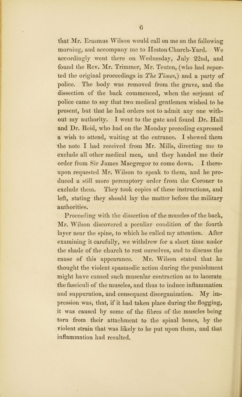 G that Mr. Erasmus Wilson would call on me on the following morning, and accompany me to Heston Church-Yard. We accordingly went there on Wednesday, July 22nd, and found the Rev. Mr. Trimmer, Mr. Teuten, (who had repor- ted the original proceedings in The Times,') and a party of police. The body was removed from the grave, and the dissection of the back commenced, when the serjeant of police came to say that two medical gentlemen wished to be present, but that he had orders not to admit any one with- out my authority. I went to the gate and found Dr. Hall and Dr. Reid, who had on the Monday preceding expressed a wish to attend, waiting at the entrance. I shewed them the note I had received from Mr. Mills, directing me to exclude all other medical men, and they handed me their order from Sir James MacGregor to come down. I there- upon requested Mr. Wilson to speak to them, and he pro- duced a still more peremptory order from the Coroner to exclude them. They took copies of these instructions, and left, stating they should lay the matter before the military authorities. Proceeding with the dissection of the muscles of the back, Mr. Wilson discovered a peculiar condition of the fourth layer near the spine, to which he called my attention. After examining it carefully, we withdrew for a short time under the shade of the church to rest ourselves, and to discuss the cause of this appearance. Mr. Wilson stated that he thought the violent spasmodic action during the punishment might have caused such muscular contraction as to lacerate the fasciculi of the muscles, and thus to induce inflammation and suppuration, and consequent disorganization. My im- pression was, that, if it had taken place during the flogging, it was caused by some of the fibres of the muscles being torn from their attachment to the spinal bones, by the violent strain that was likely to be put upon them, and that inflammation had resulted.