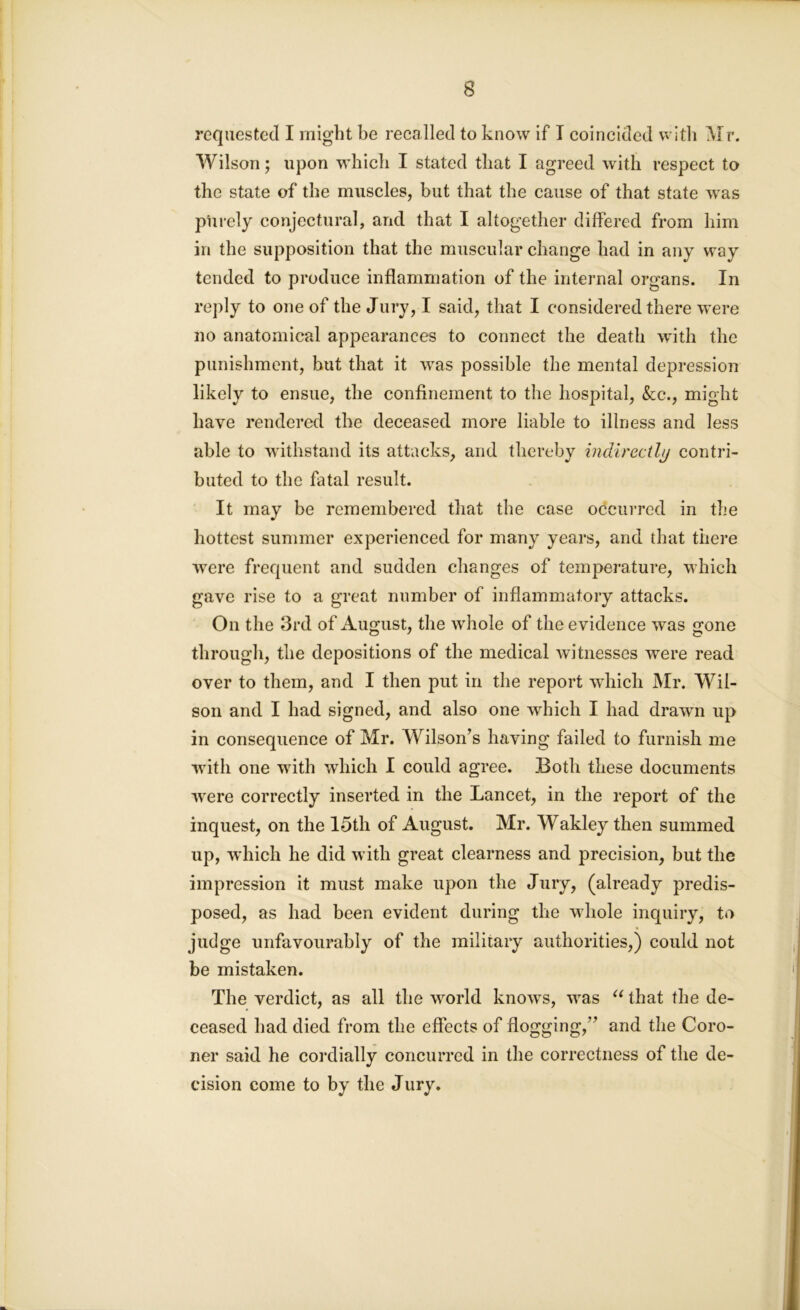 requested I might be recalled to know if I coincided with Mr. Wilson; upon which I stated that I agreed with respect to the state of the muscles, but that the cause of that state wras purely conjectural, and that I altogether differed from him in the supposition that the muscular change had in any way tended to produce inflammation of the internal organs. In reply to one of the Jury, I said, that I considered there were no anatomical appearances to connect the death with the punishment, but that it was possible the mental depression likely to ensue, the confinement to the hospital, &c., might have rendered the deceased more liable to illness and less able to withstand its attacks, and thereby indirectly contri- buted to the fatal result. It may be remembered that the case occurred in the hottest summer experienced for many years, and that there were frequent and sudden changes of temperature, which gave rise to a great number of inflammatory attacks. On the 3rd of August, the whole of the evidence was gone through, the depositions of the medical witnesses were read over to them, and I then put in the report which Mr. Wil- son and I had signed, and also one which I had drawn up in consequence of Mr. Wilson’s having failed to furnish me with one with which I could agree. Both these documents were correctly inserted in the Lancet, in the report of the inquest, on the 15th of August. Mr. Wakley then summed up, 'which he did with great clearness and precision, but the impression it must make upon the Jury, (already predis- posed, as had been evident during the whole inquiry, to judge unfavourably of the military authorities,) could not be mistaken. The verdict, as all the world know-s, was u that the de- ceased had died from the effects of flogging,” and the Coro- ner said he cordially concurred in the correctness of the de- cision come to by the Jury.