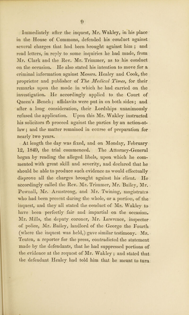 Immediately after the inquest, Mr. Wakley, in his place in the House of Commons, defended his conduct against several charges that had been brought against him ; and read letters, in reply to some inquiries he had made, from Mr. Clark and the Rev. Mr. Trimmer, as to his conduct on the occasion. He also stated his intention to move for a criminal information against Messrs. Healey and Cook, the proprietor and publisher of The Medical Times, for their remarks upon the mode in which he had carried on the investigation. He accordingly applied to the Court of Queen’s Bench; affidavits were put in on both sides; and after a long consideration, their Lordships unanimously refused the application. Upon this Mr. Wakley instructed his solicitors tb proceed against the parties by an action-at- law; and the matter remained in course of preparation for nearly two years. At length the day was fixed, and on Monday, February 12, 1849, the trial commenced. The Attorney-General began by reading the alleged libels, upon which he com- mented with great skill and severity, and declared that he should be able to produce such evidence as would effectually disprove all the charges brought against his client. He accordingly called the Rev. Mr. Trimmer, Mr. Bailey, Mr. Pownall, Mr. Armstrong, and Mr. Twining, magistrates who had been present during the whole, or a portion, of the inquest, and they all stated the conduct of Mr. Wakley to have been perfectly fair and impartial on the occasion.. Mr. Mills, the deputy coroner, Mr. Lawrence, inspector of police, Mr. Bailey, landlord of the George the Fourth (where the inquest was held,) gave similar testimony. Mr. Teuton, a reporter for the press, contradicted the statement made by the defendants, that he had suppressed portions of the evidence at the request of Mr. Wakley; and stated that the defendant Healey had told him that he meant to turn