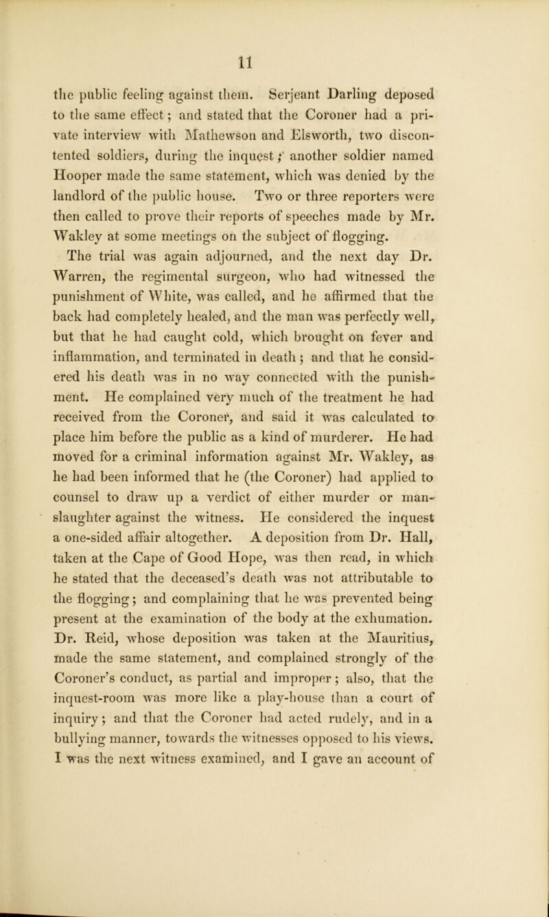 the public feeling against them. Serjeant Darling deposed to the same effect; and stated that the Coroner had a pri- vate interview with Mathewson and Elsworth, two discon- tented soldiers, during the inquestanother soldier named Hooper made the same statement, which was denied by the landlord of the public house. Two or three reporters were then called to prove their reports of speeches made by Mr. Wakley at some meetings on the subject of flogging. The trial was again adjourned, and the next day Dr. Warren, the regimental surgeon, who had witnessed the punishment of White, was called, and he affirmed that the back had completely healed, and the man was perfectly well, but that he had caught cold, which brought on fever and inflammation, and terminated in death ; and that he consid- ered his death was in no way connected with the punish- ment. He complained very much of the treatment he had received from the Coroner, and said it was calculated to- place him before the public as a kind of murderer. He had moved for a criminal information against Mr. Wakley, as he had been informed that he (the Coroner) had applied to counsel to draw up a verdict of either murder or man- slaughter against the witness. He considered the inquest a one-sided affair altogether. A deposition from Dr. Hall, taken at the Cape of Good Hope, Avas then read, in which he stated that the deceased’s death \\Tas not attributable to the flogging; and complaining that he Avas prevented being present at the examination of the body at the exhumation. Dr. Reid, whose deposition Avas taken at the Mauritius, made the same statement, and complained strongly of the Coroner’s conduct, as partial and improper; also, that the inquest-room Avas more like a play-house than a court of inquiry; and that the Coroner had acted rudely, and in a bullying manner, towards the Avitnesses opposed to his views. I was the next witness examined, arid I gave an account of