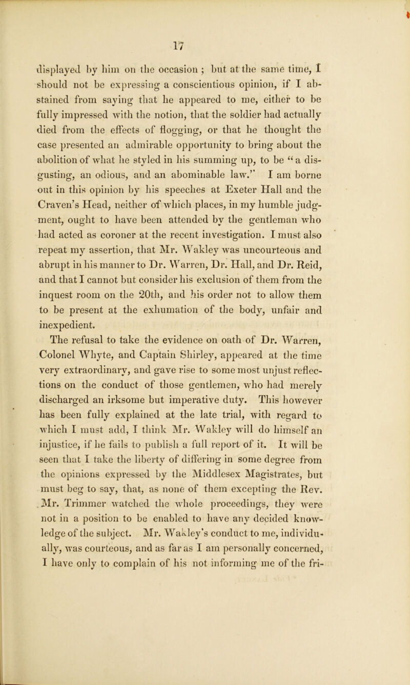 displayed by him on the occasion ; blit at the same time, 1 should not be expressing a conscientious opinion, if I ab- stained from saying that he appeared to me, either to be fully impressed with the notion, that the soldier had actually died from the effects of flogging, or that he thought the case presented an admirable opportunity to bring about the abolition of what he styled in his summing up, to be “ a dis- gusting, an odious, and an abominable law.’’ I am borne out in this opinion by his speeches at Exeter Hall and the Craven’s Head, neither of which places, in my humble judg- ment, ought to have been attended by the gentleman who had acted as coroner at the recent investigation. I must also repeat my assertion, that Mr. Wakley was uncourteous and abrupt in his manner to Dr. Warren, Dr. Hall, and Dr. Reid, and that I cannot but consider his exclusion of them from the inquest room on the 20th, and his order not to allow them to be present at the exhumation of the body, unfair and inexpedient. The refusal to take the evidence on oath of Dr. Warren, Colonel Whyte, and Captain Shirley, appeared at the time very extraordinary, and gave rise to some most unjust reflec- tions on the conduct of those gentlemen, who had merely discharged an irksome but imperative duty. This however has been fully explained at the late trial, with regard to which I must add, I think Mr. Wakley will do himself an injustice, if he fails to publish a full report of it. It will be seen that I take the liberty of differing in some degree from the opinions expressed by the Middlesex Magistrates, but must beg to say, that, as none of them excepting the Rev. Mr. T rimmer watched the whole proceedings, they were not in a position to be enabled to have any decided know- ledge of the subject. Mr. Wakley’s conduct to me, individu- ally, was courteous, and as far as I am personally concerned,