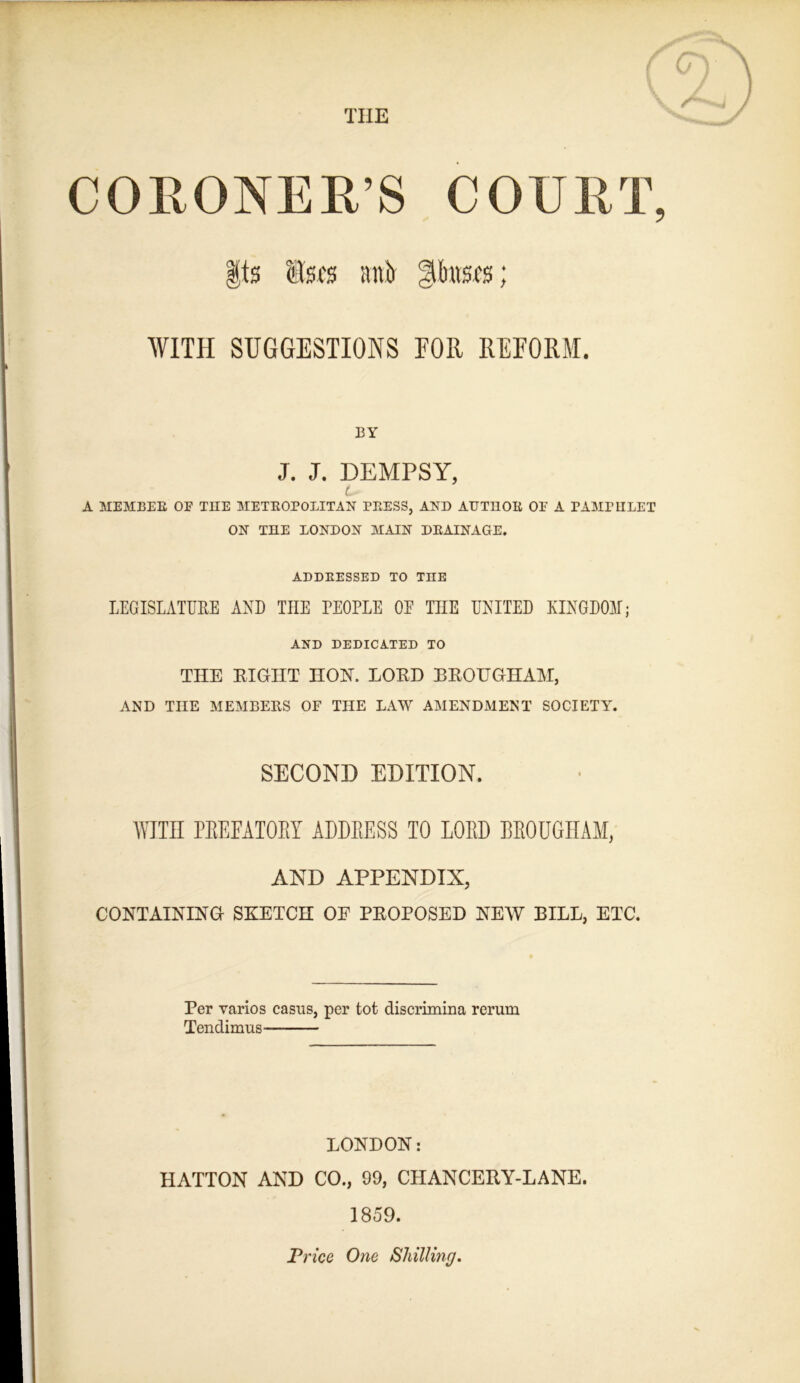 THE CORONER’S COURT, Its Itsfs antt |il)ttSfs; WITH SUGGESTIONS FOR REFORM. BY J. J. DEMPSY, t- A MEMBER OE THE METROPOLITAN PRESS, AND AUTDOR OE A PAMPULET ON THE LONDON MAIN DRAINAGE. ADDRESSED TO THE LEGISLATFUE AND THE PEOPLE OE THE UNITED KINGDOM; AND DEDICATED TO THE EIGHT IIOH. LOED BEOXJGHANT, AND THE MEMBERS OF THE LAW AMENDMENT SOCIETY. SECOND EDITION. WITH PEEFATOEY ADDEESS TO LOED BEOUGHAM, AND APPENDIX, CONTAINING SKETCH OF PEOPOSED NEW BILL, ETC. Per varios casus, per tot discrimina rerum Tendimus LONDON: HATTON AND CO., 99, CHANCEKY-LANE. 1859. Tried One Shilling.