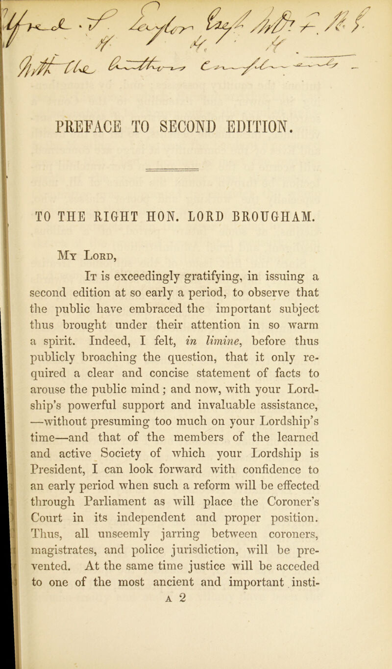 c PREFACE TO SECOND EDITION. TO THE RIGHT HON. LORD BROUGHAM. My Lord, It is exceedingly gratifying, in issuing a second edition at so early a period, to observe that the public have embraced the important subject thus brought under their attention in so warm a spirit. Indeed, I felt, in limine^ before thus publicly broaching the question, that it only re- quired a clear and concise statement of facts to arouse the public mind; and now, with your Lord- ship’s powerful support and invaluable assistance, —without presuming too much on your Lordship’s time^—and that of the members of the learned and active Society of which your Lordship is President, I can look forward with confidence to an early period when such a reform will be effected through Parliament as will place the Coroner’s Court in its independent and proper position. Thus, all unseemly jarring between coroners, magistrates, and police jurisdiction, will be pre- vented. At the same time justice will be acceded to one of the most ancient and important. insti- A 2