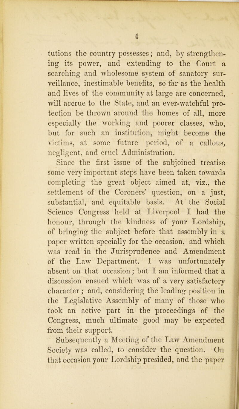 tutions the country possesses; and, by strengthen- ing its power, and extending to the Court a searching and wholesome system of sanatory sur- veillance, inestimable benefits, so far as the health and lives of the commiunity at large are concerned, - will accrue to the State, and. an ever-watchful pro- tection be thrown around the homes of all, more especially the working and poorer classes, Avho, but for such an institution, might become the victims, at some future period, of a callous, negligent, and cruel Administration. Since the first issue of the subjoined treatise some very important steps have been taken towards completing the great object aimed at, viz., the settlement of the Coroners’ question, on a just, substantial, and equitable basis. At the Social Science Congress held at Liverpool I had the honour, through the kindness of your Lordship, of bringing the subject before that assembly in a paper Avritten specially for the occasion, and Avhich Avas read in the Jurisprudence and Amendment of the J^aAV Department. I Avas unfortunately absent on that occasion; but I am informed that a discussion ensued Avhich Avas of a very satisfactory character; and, considering the leading position in the Legislative Assembly of many of those aaLo took an active part in the proceedings of the Congress, much ultimate good may be expected from their support. Subsequently a Meeting of the LaAV Amendment Society Avas called, to consider the question. On that occasion your Lordship presided, and the paper