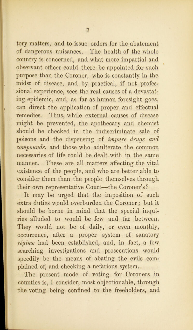 tory matters, and to issue orders for the abatement of dangerous nuisances. The health of the whole country is concerned, and what more impartial and observant officer could there be appointed for such purpose than the Coroner, who is constantly in the midst of disease, and by practical, if not profes- sional experience, sees the real causes of a devastat- ing epidemic, and, as far as human foresight goes, can direct the application of proper and effectual remedies. Thus, while external causes of disease might be prevented, the apothecary and chemist should be checked in the indiscriminate sale of poisons and the dispensing of impure drugs and comp>ounds^ and those who adulterate the common necessaries of life could be dealt with in the same manner. These are all matters affecting the vital existence of the people, and who are better able to consider them than the people themselves through their own representative Court—the Coroner’s ? It may be urged that the imposition of such extra duties would overburden the Coroner; but it should be borne in mind that the special inqui- ries alluded to would be few and far between. They would not be of daily, or even monthly, occurrence, after a proper system of sanatory regime had been established, and, in fact, a few searching investigations and prosecutions would speedily be the means of abating the evils com- plained of, and checking a nefarious system. The present mode of voting for Coroners in counties is, I consider, most objectionable, through the voting being confined to the freeholders, and