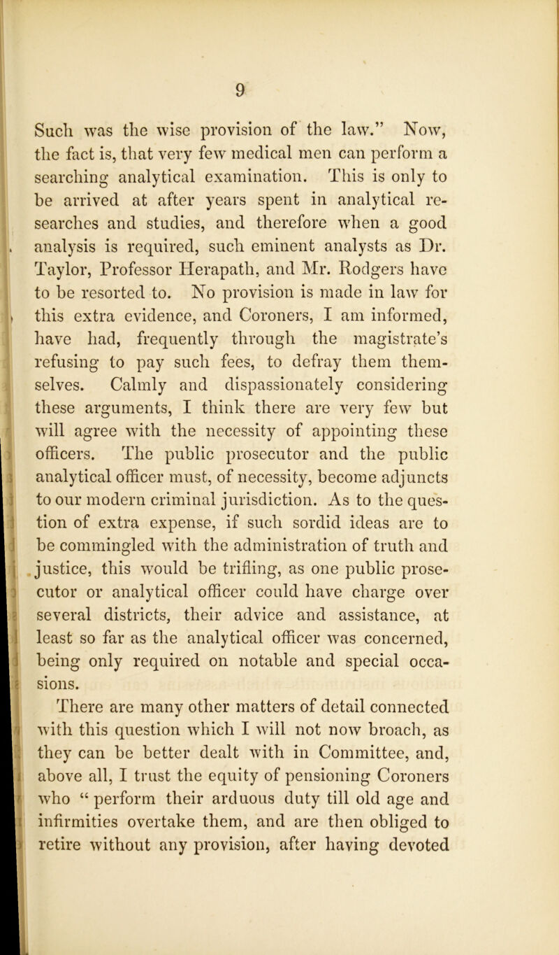 Such was the wise provision of the law.” Now, the fact is, that very few medical men can perform a searching analytical examination. This is only to be arrived at after years spent in analytical re- searches and studies, and therefore when a good analysis is required, such eminent analysts as Dr. Taylor, Professor Herapath, and Mr. Rodgers have to be resorted to. No provision is made in law for this extra evidence, and Coroners, I am informed, have had, frequently through the magistrate’s refusing to pay such fees, to defray them them- selves. Calmly and dispassionately considering these arguments, I think there are very few but will agree with the necessity of appointing these officers. The public prosecutor and the public analytical officer must, of necessity, become adjuncts to our modern criminal jurisdiction. As to the ques- tion of extra expense, if such sordid ideas are to be commingled with the administration of truth and justice, this would be trifling, as one public prose- cutor or analytical officer could have charge over several districts, their advice and assistance, at least so far as the analytical officer was concerned, being only required on notable and special occa- sions. There are many other matters of detail connected with this question which I will not now broach, as they can be better dealt with in Committee, and, above all, I trust the equity of pensioning Coroners who “ perform their arduous duty till old age and infirmities overtake them, and are then obliged to retire without any provision, after having devoted