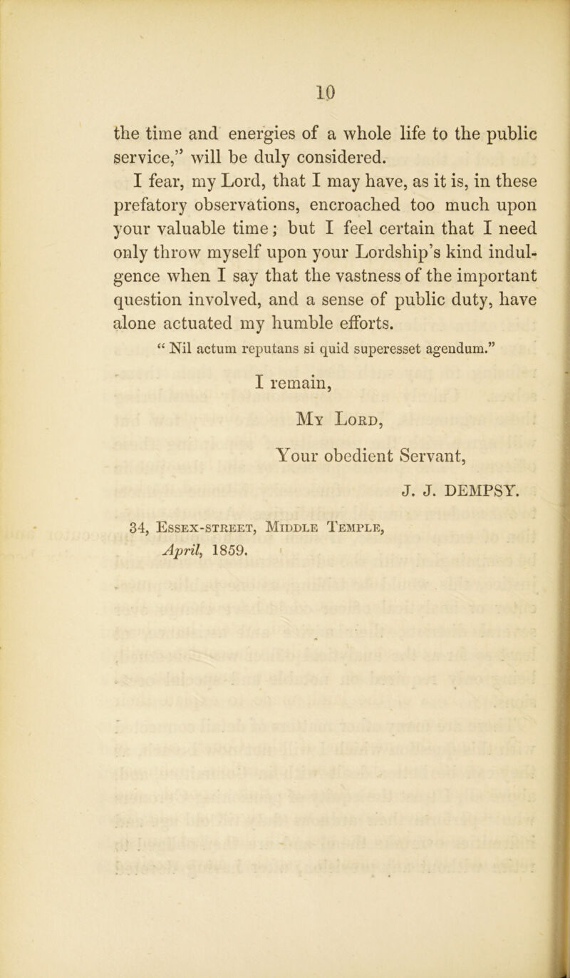 the time and energies of a whole life to the public service,” will be duly considered. I fear, my Lord, that I may have, as it is, in these prefatory observations, encroached too much upon your valuable time; but I feel certain that I need only throw myself upon your Lordship’s kind indul- gence when I say that the vastness of the important question involved, and a sense of public duty, have alone actuated my humble efforts. “ Nil actum reputans si quid superesset agendum.” I remain. My Lord, Your obedient Servant, J. J. DEMPSY. 34, Essex-street, Middle Temple, Aprils 1859.