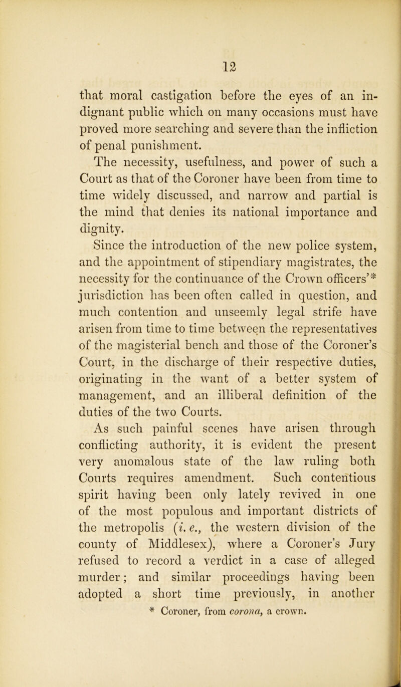 that moral castigation before the eyes of an in- dignant public which on many occasions must have proved more searching and severe than the infliction of penal punishment. The necessity, usefulness, and power of such a Court as that of the Coroner have been from time to time widely discussed, and narrow and partial is the mind that denies its national importance and dignity. Since the introduction of the new police system, and the appointment of stipendiary magistrates, the necessity for the continuance of the Crown officers’’^ jurisdiction has been often called in question, and much contention and unseemly legal strife have arisen from time to time between the representatives of the magisterial bench and those of the Coroner’s Court, in the discharge of their respective duties, originating in the want of a better system of management, and an illiberal definition of the duties of the two Courts. As such painful scenes have arisen through conflicting authority, it is evident the present very anomalous state of the law ruling both Courts requires amendment. Such contentious spirit having been only lately revived in one of the most populous and important districts of the metropolis (^. e., the western division of the county of Middlesex), where a Coroner’s Jury refused to record a verdict in a case of alleged murder; and similar proceedings having been adopted a short time previously, in another * Coroner, from coronay a crown.