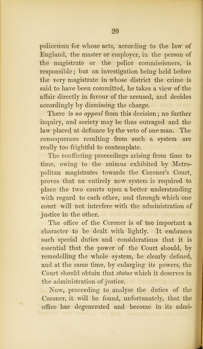 policeman for whose acts, according to the law of England, the master or employer, in the person of the magistrate or the police commissioners, is responsible; but an investigation being held before the very magistrate in whose district the crime is said to have been committed, he takes a view of the affair directly in favour of the accused, and decides accordingly by dismissing the charge. There is no appeal from this decision; no further inquiry, and society may be thus outraged and the law placed at defiance by the veto of one man. The consequences resulting from such a system are really too frightful to contemplate. The conflicting proceedings arising from time to time, owing to the animus exhibited by Metro- politan magistrates towards the Coroner’s Court, proves that an entirely new system is required to place the two courts upon a better understanding with regard to each other, and through which one court will not interfere with the administration of justice in the other. The office of the Coroner is of too important a character to be dealt with lightly. It embraces such special duties and considerations that it is essential that the power of the Court should, by remodelling the whole system, be clearly defined, and at the same time, by enlarging its powers, the Court should obtain that status which it deserves in the administration of justice. Now, proceeding to analyse the duties of the Coroner, it will be found, unfortunately, that the office has degenerated and become in its admi- J