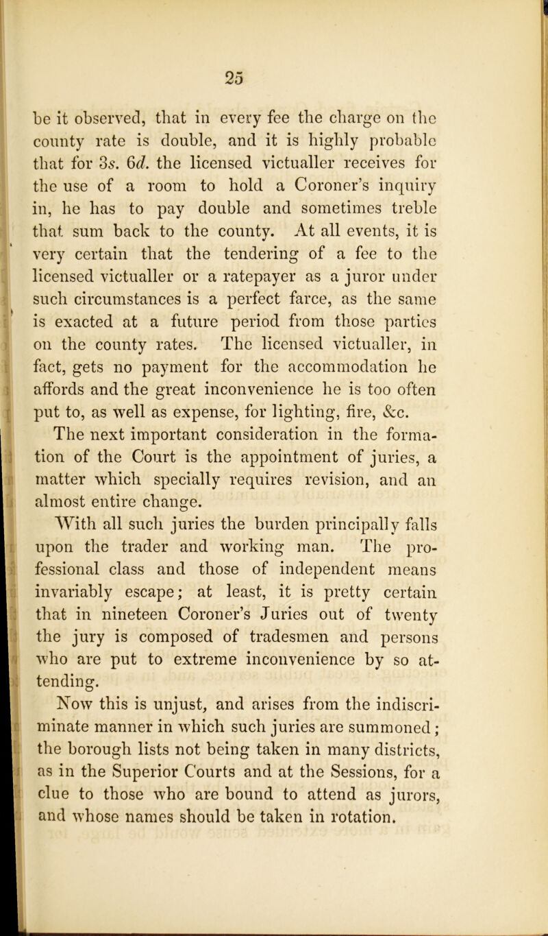 be it observed, that in every fee the charge on the county rate is double, and it is highly probable that for 35. 6d, the licensed victualler receives for the use of a room to hold a Coroner’s inquiry in, he has to pay double and sometimes treble that sum back to the county. At all events, it is very certain that the tendering of a fee to the licensed victualler or a ratepayer as a juror under such circumstances is a perfect farce, as the same is exacted at a future period from those parties on the county rates. The licensed victualler, in fact, gets no payment for the accommodation he affords and the great inconvenience he is too often put to, as well as expense, for lighting, fire, &c. The next important consideration in the forma- tion of the Court is the appointment of juries, a matter which specially requires revision, and an almost entire change. With all such juries the burden principally falls upon the trader and working man. The pro- fessional class and those of independent means invariably escape; at least, it is pretty certain that in nineteen Coroner’s Juries out of twenty the jury is composed of tradesmen and persons who are put to extreme inconvenience by so at- tending. Now this is unjust, and arises from the indiscri- minate manner in which such juries are summoned ; the borough lists not being taken in many districts, as in the Superior Courts and at the Sessions, for a clue to those who are bound to attend as jurors, and whose names should be taken in rotation.