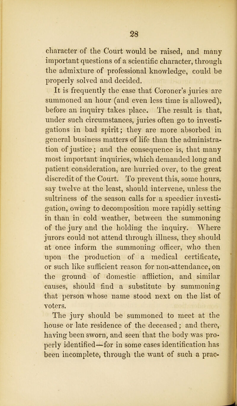 character of the Court would be raised, and many important questions of a scientific character, through the admixture of professional knowledge, could be properly solved and decided. It is frequently the case that Coroner’s juries are summoned an hour (and even less time is allowed), before an inquiry takes place. The result is that, under such circumstances, juries often go to investi- gations in bad spirit; they are more absorbed in general business matters of life than the administra- tion of justice; and the consequence is, that many most important inquiries, which demanded long and patient consideration, are hurried over, to the great discredit of the Court. To prevent this, some hours, say twelve at the least, should intervene, unless the sultriness of the season calls for a speedier investi- gation, owing to decomposition more rapidly setting in than in cold weather, between the summoning of the jury and the holding the inquiry. Where jurors could not attend through illness, they should at once inform the summoning officer, who then upon the production of a medical certificate, or such like sufficient reason for non-attendance, on the ground of domestic affliction, and similar causes, should fmd a substitute by summoning that person whose name stood next on the list of voters. The jury should be summoned to meet at the house or late residence of the deceased; and there, having been sworn, and seen that the body was pro- perly identified—for in some cases identification has been incomplete, through the want of such a prac-