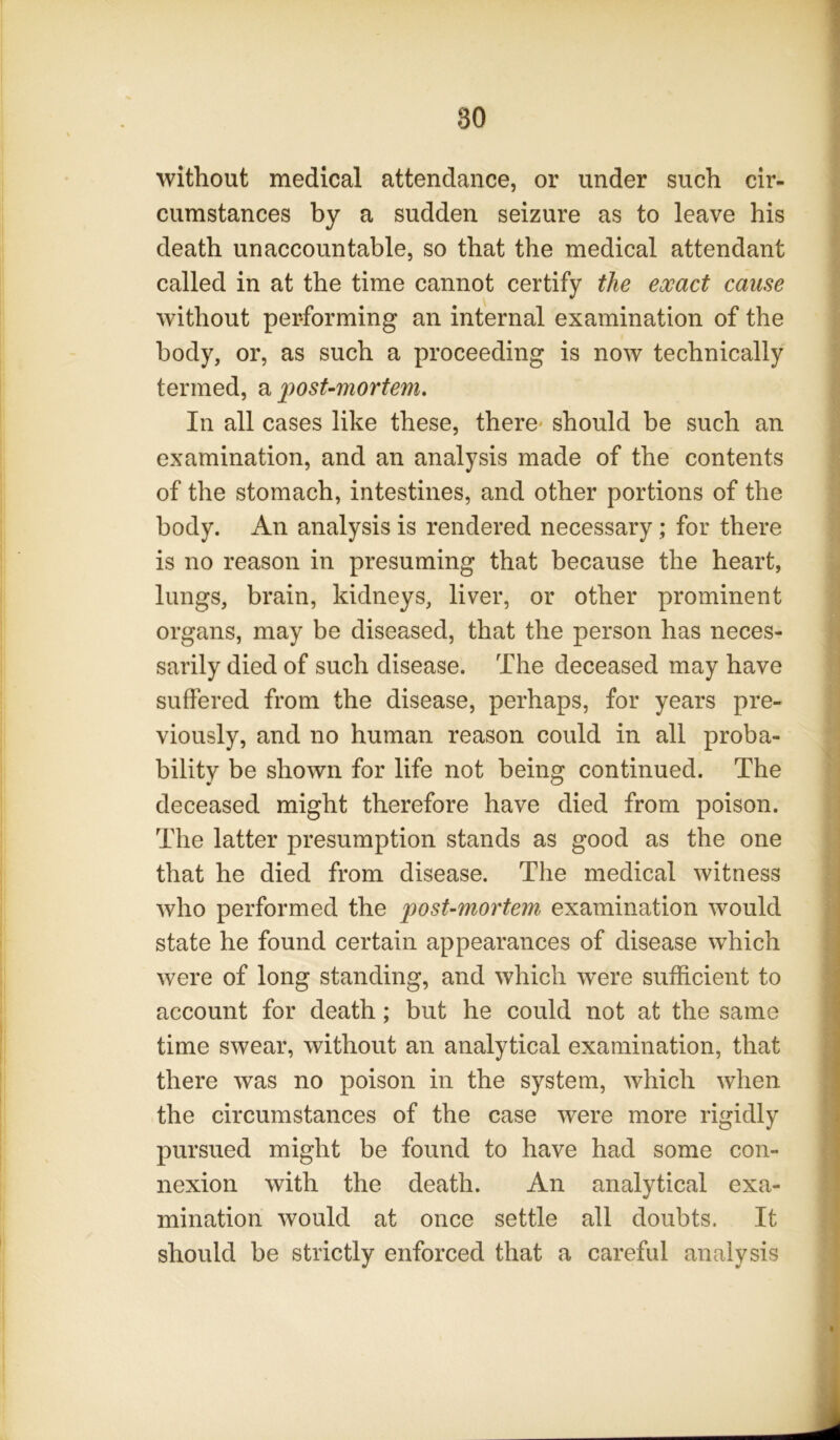 without medical attendance, or under such cir- cumstances by a sudden seizure as to leave his death unaccountable, so that the medical attendant called in at the time cannot certify the exact cause without performing an internal examination of the body, or, as such a proceeding is now technically termed, a post-mortem. In all cases like these, there* should be such an examination, and an analysis made of the contents of the stomach, intestines, and other portions of the body. An analysis is rendered necessary; for there is no reason in presuming that because the heart, lungs, brain, kidneys, liver, or other prominent organs, may be diseased, that the person has neces- sarily died of such disease. The deceased may have suffered from the disease, perhaps, for years pre- viously, and no human reason could in all proba- bility be shown for life not being continued. The deceased might therefore have died from poison. The latter presumption stands as good as the one that he died from disease. The medical witness who performed the post-mortem examination would state he found certain appearances of disease which were of long standing, and which were sufficient to account for death; but he could not at the same time swear, without an analytical examination, that there was no poison in the system, which when the circumstances of the case were more rigidly pursued might be found to have had some con- nexion with the death. An analytical exa- mination would at once settle all doubts. It should be strictly enforced that a careful analysis