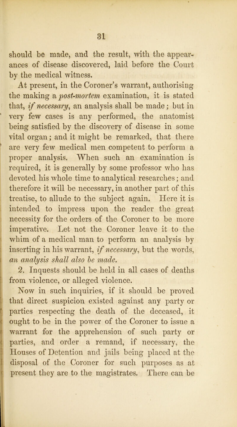 should be made, and the result, with the appear- ances of disease discovered, laid before the Court by the medical witness. At present, in the Coroner’s warrant, authorising the making Vi post-mortem examination, it is stated i that, if necessary^ an analysis shall be made; but in ‘ very few cases is any performed, the anatomist being satisfied by the discovery of disease in some vital organ; and it might be remarked, that there ^ are very few medical men competent to perform a proper analysis. When such an examination is required, it is generally by some professor who has devoted his whole time to analytical researches; and therefore it will be necessary, in another part of this treatise, to allude to the subject again. Here it is intended to impress upon the reader the great necessity for the orders of the Coroner to be more imperative. Let not the Coroner leave it to the ' whim of a medical man to perform an analysis by r inserting in his warrant, if necessary^ but the words, \ an analysis shall also he made, 2. Inquests should be held in all cases of deaths ? from violence, or alleged violence. Now in such inquiries, if it should be proved [; that direct suspicion existed against any party or f parties respecting the death of the deceased, it ( ought to be in the power of the Coroner to issue a i warrant for the apprehension of such party or c parties, and order a remand, if necessary, the : Houses of Detention and jails being placed at the I disposal of the Coroner for such purposes as at ( present they are to the magistrates. There can be