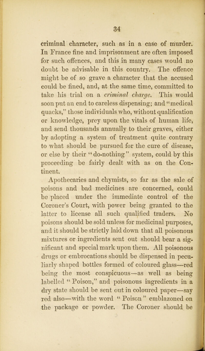 criminal character, such as in a case of murder. In France fine and imprisonment are often imposed for such offences, and this in many cases would no doubt be advisable in this country. The offence might be of so grave a character that the accused could be fined, and, at the same time, committed to take his trial on a criminal charge. This would soon put an end to careless dispensing; and “medical quacks,” those individuals who, without qualification or knowledge, prey upon the vitals of human life, and send thousands annually to their graves, either by adopting a system of treatment quite contrary to what should be pursued for the cure of disease, or else by their “do-nothing” system, could by this proceeding be fairly dealt with as on the Con- tinent. Apothecaries and chymists, so far as the sale of poisons and bad medicines are concerned, could be placed under the immediate control of the Coroner’s Court, with power being granted to the latter to license all such qualified traders. No poisons should be sold unless for medicinal purposes, and it should be strictly laid down that all poisonous mixtures or ingredients sent out should bear a sig- nificant and special mark upon them. All poisonous drugs or embrocations should be dispensed in pecu- liarly shaped bottles formed of coloured glass—red being the most conspicuous—as well as being labelled “ Poison,” and poisonous ingredients in a dry state should be sent out in coloured paper—say red also—with the word “ Poison ” emblazoned on the package or powder. The Coroner should be