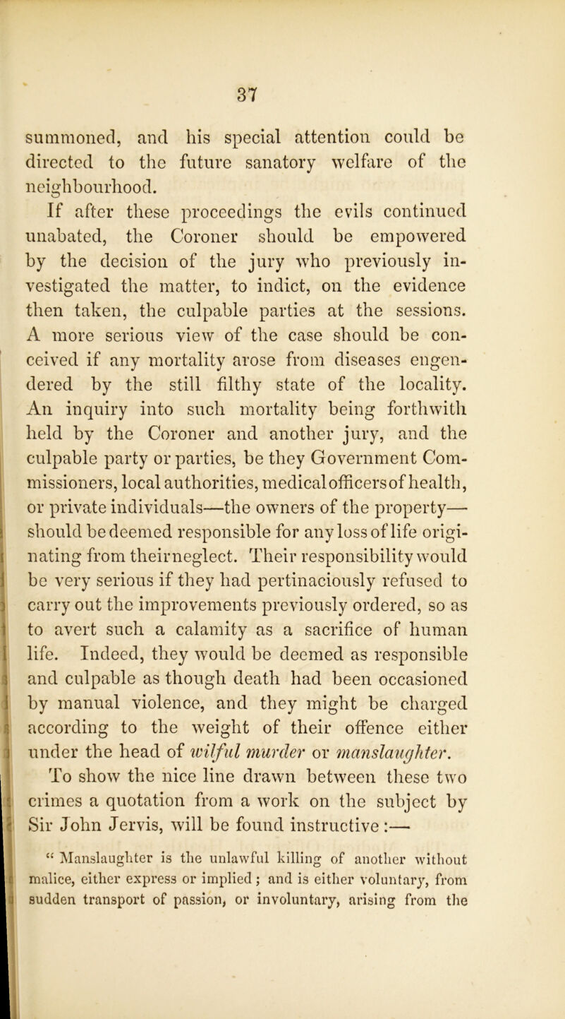 summoned, and his special attention could be directed to the future sanatory welhire of the neighbourhood. If after these proceedings the evils continued unabated, the Coroner should be empowered by the decision of the jury who previously in- vestigated the matter, to indict, on the evidence then taken, the culpable parties at the sessions. A more serious view of the case should be con- ceived if any mortality arose from diseases engen- dered by the still filthy state of the locality. An inquiry into such mortality being forthwith held by the Coroner and another jury, and the culpable party or parties, be they Government Com- missioners, local authorities, medicalofficersof health, or private individuals—the owners of the property— should be deemed responsible for any loss of life origi- nating from theirneglect. Their responsibility would be very serious if they had pertinaciously refused to carry out the improvements previously ordered, so as to avert such a calamity as a sacrifice of human life. Indeed, they would be deemed as responsible and culpable as though death had been occasioned by manual violence, and they might be charged according to the weight of their offence either under the head of wilful murder or manslaughter. To show the nice line drawn between these two crimes a quotation from a work on the subject by Sir John Jervis, will be found instructive:— “ Manslaughter is the unlawful killing of another without malice, either express or implied; and is either voluntary, from sudden transport of passion, or involuntary, arising from the
