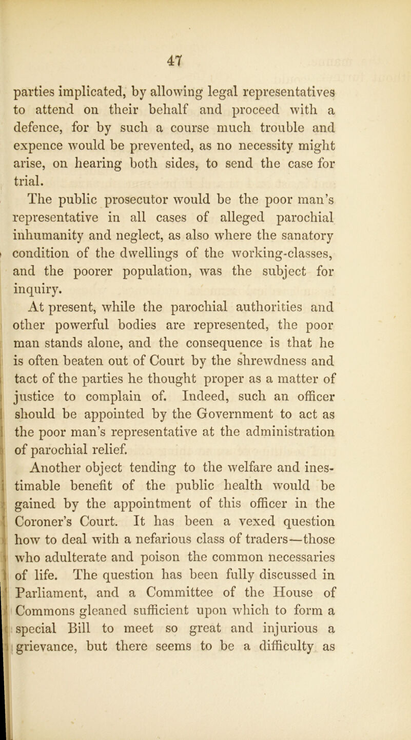 parties implicated, by allowing legal representatives to attend on their behalf and proceed with a defence, for by such a course much trouble and expence would be prevented, as no necessity might arise, on hearing both sides, to send the case for trial. The public prosecutor would be the poor man’s representative in all cases of alleged parochial inhumanity and neglect, as also where the sanatory > condition of the dwellings of the working-classes, and the poorer population, was the subject for inquiry. At present, while the parochial authorities and other powerful bodies are represented, the poor man stands alone, and the consequence is that he is often beaten out of Court by the shrewdness and 1 tact of the parties he thought proper as a matter of ) justice to complain of. Indeed, such an officer 1 should be appointed by the Government to act as ] the poor man’s representative at the administration of parochial relief. Another object tending to the welfare and ines- i timable benefit of the public health would be gained by the appointment of this officer in the ! Coroner’s Court. It has been a vexed question K how to deal with a nefarious class of traders—those 1 who adulterate and poison the common necessaries 1 of life. The question has been fully discussed in Parliament, and a Committee of the House of I Commons gleaned sufficient upon which to form a ( special Bill to meet so great and injurious a 1 grievance, but there seems to be a difficulty as !