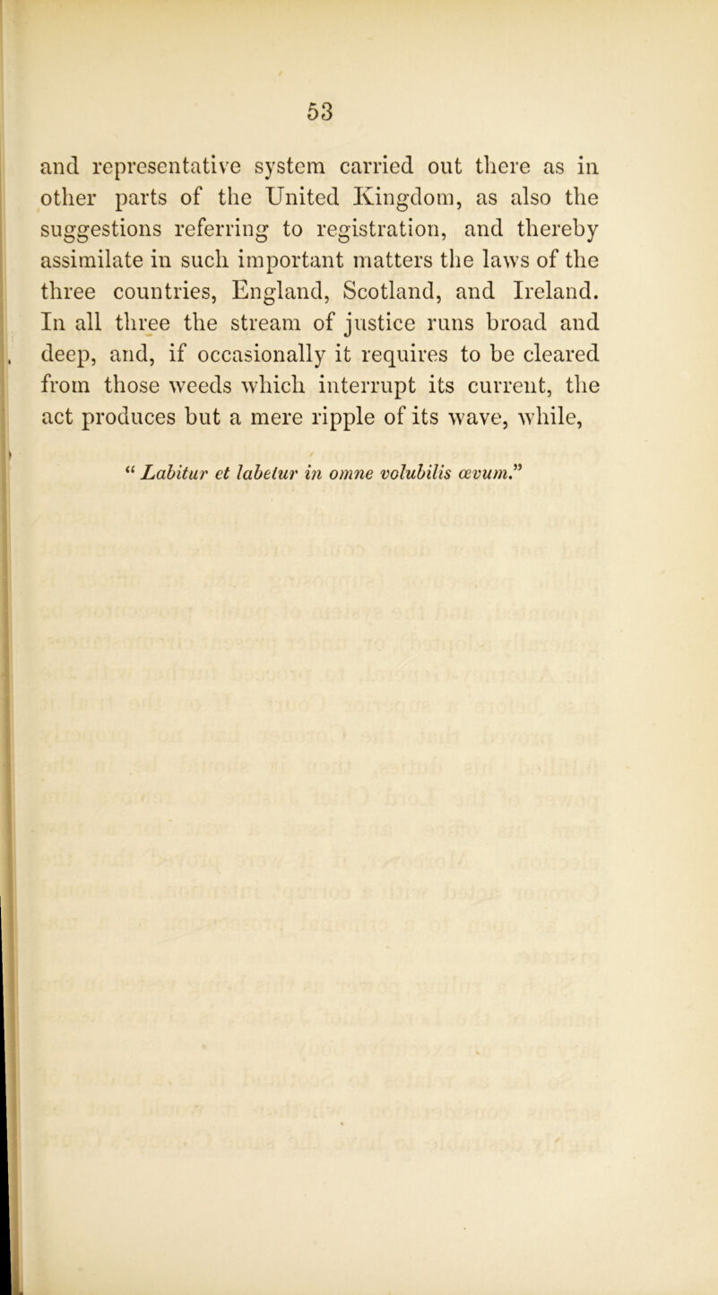 and representative system carried out there as in other parts of the United Kingdom, as also the suggestions referring to registration, and thereby assimilate in such important matters the laws of the three countries, England, Scotland, and Ireland. In all three the stream of justice runs broad and deep, and, if occasionally it requires to be cleared from those weeds which interrupt its current, the act produces but a mere ripple of its wave, while, ‘‘ Lahitur et laheiur in omne voluhilis cevum.^^