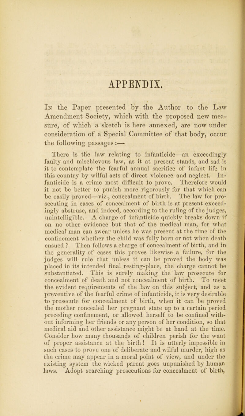 APPENDIX. In the Paper presented by the Author to the Law Amendment Society, which with the proposed new mea- sure, of which a sketch is here annexed, are now under consideration of a Special Committee of that body, occur the following passages :— There is the law relating to infanticide—an exceedingly faulty and mischievous law, as it at present stands, and sad is it to contemplate the fearful annual sacrifice of infant life in this country by wilful acts of direct violence and neglect. In- fanticide is a crime most difficult to prove. Therefore would it not be better to punish more rigorously for that which can be easily proved—viz., concealment of birth. The law for pro- secuting in cases of concealment of birth is at present exceed- ingly abstruse, and indeed, according to the ruling of the judges, unintelligible. A charge of infanticide quickly breaks down if on no other evidence but that of the medical man, for what medical man can swear unless he was present at the time of the confinement whether the child was fully born or not when death ensued ? Then follows a charge of concealment of birth, and in the generality of cases this proves likewise a failure, for the judges will rule that unless it can be proved the body was placed in its intended final resting-place, the charge cannot be substantiated. This is surely making the law prosecute for concealment of death and not concealment of birth. To meet the evident requirements of the law on this subject, and as a preventive of the fearful crime of infanticide, it is very desirable to prosecute for concealment of birth, when it can be proved the mother concealed her pregnant state up to a certain period preceding confinement, or allowed herself to be confined with- out informing her friends or any person of her condition, so that medical aid and other assistance might be at hand at the time. Consider how many thousands of children perish for the want of proper assistance at the birth ! It is utterly impossible in such cases to prove one of deliberate and wilful murder, high as the crime may appear in a moral point of view, and under the existing system the wicked parent goes unpunished by human laws. Adopt searching prosecutions for concealment of birth,