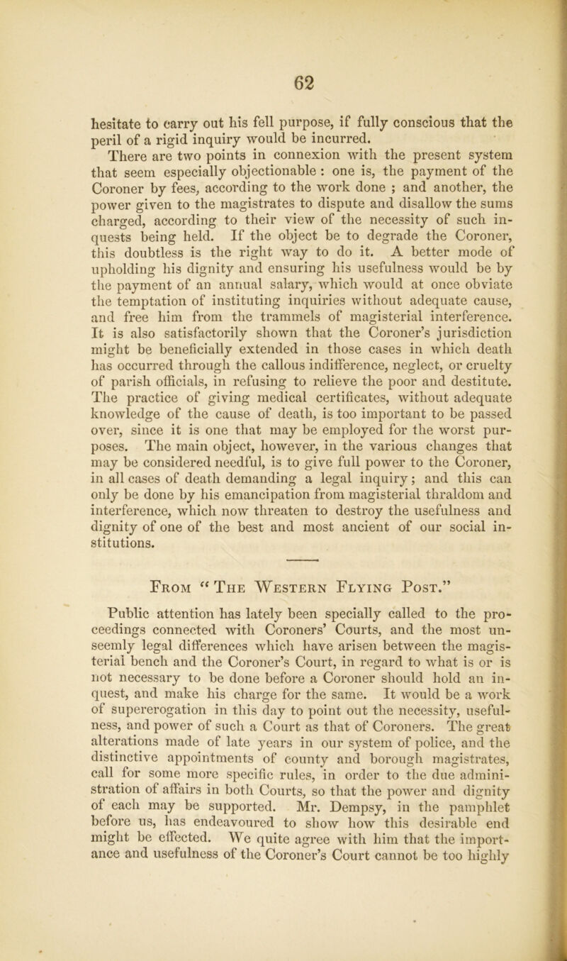 hesitate to carry out his fell purpose, if fully conscious that the peril of a rigid inquiry would be incurred. There are two points in connexion with the present system that seem especially objectionable : one is, the payment of the Coroner by fees, according to the work done ; and another, the power given to the magistrates to dispute and disallow the sums charged, according to their view of the necessity of such in- quests being held. If the object be to degrade the Coroner, tliis doubtless is the right way to do it. A better mode of upholding his dignity and ensuring his usefulness would be by the payment of an annual salary, which would at once obviate the temptation of instituting inquiries without adequate cause, and free him from the trammels of magisterial interference. It is also satisfactorily shown that the Coroner’s jurisdiction might be beneficially extended in those cases in which death lias occurred through the callous indifference, neglect, or cruelty of parish officials, in refusing to relieve the poor and destitute. The practice of giving medical certificates, without adequate knowledge of the cause of death, is too important to be passed over, since it is one that may be employed for the worst pur- poses. The main object, however, in the various changes that may be considered needful, is to give full power to the Coroner, in all cases of death demanding a legal inquiry; and this can only be done by his emancipation from magisterial thraldom and interference, which now threaten to destroy the usefulness and dignity of one of the best and most ancient of our social in- stitutions. From '‘The Western Flying Post.” » r % Public attention has lately been specially called to the pro- ;• ceedings connected with Coroners’ Courts, and the most un- ] seemly legal differences which have arisen between the magis- | teriai bench and the Coroner’s Court, in regard to what is or is . not necessary to be done before a Coroner should hold an in- ' quest, and make his charge for the same. It would be a work I of supererogation in this day to point out the necessity, useful- » ness, and power of such a Court as that of Coroners. The great alterations made of late years in our system of police, and the distinctive appointments of county and borough magistrates, call for some more specific rules, in order to the due admini- stration of affairs in both Courts, so that the power and dignity of each may be supported. Mr. Dempsy, in the pamphlet before us, has endeavoured to show how this desirable end might be effected. We quite agree with him that the import- ance and usefulness of the Coroner’s Court cannot be too highly