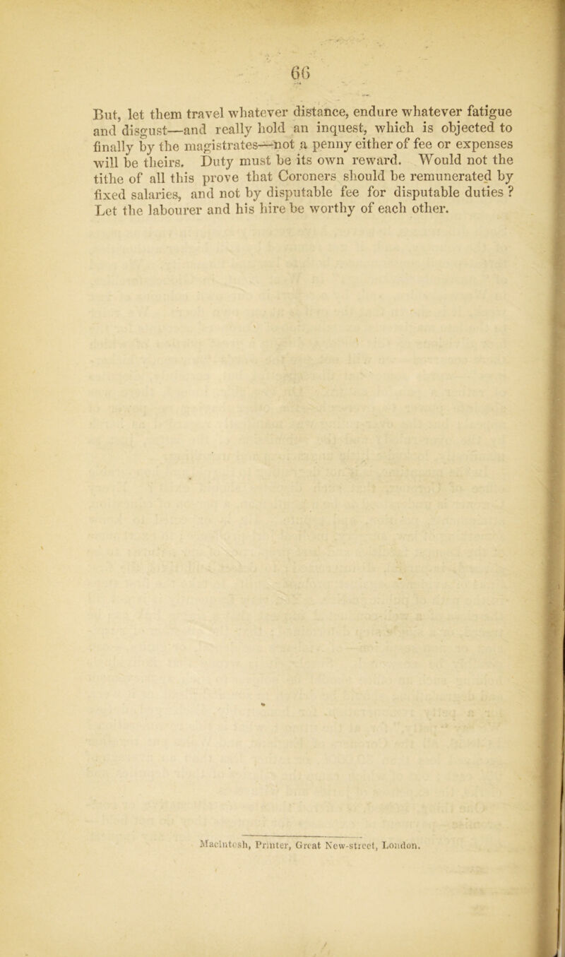 m But, let them travel whatever distance, endure whatever fatigue and disgust—and really hold an inquest, which is objected to finally by the magistrates-^not ,a penny either of fee or expenses will be theirs. Duty must be its own reward. Would not the tithe of all this prove that Coroners should be remunerated by fixed salaries, and not by disputable fee for disputable duties ? X^et the labourer and his hire be worthy of each other. Macintosh, Printer, Great New-sticet, London.