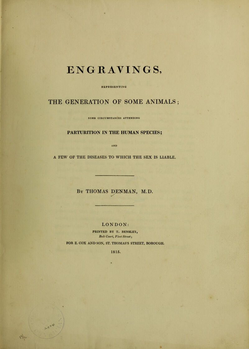ENGRAVINGS, REPBESENTING THE GENERATION OF SOME ANIMALS SOMS CIRCUMSTANCES ATTENDING PARTURITION IN THE HUMAN SPECIES; AND A FEW OF THE DISEASES TO WHICH THE SEX IS LIABLE. By THOMAS DENMAN, M.D. LONDON: PRINTED BY T. BENSLEY, Bolt Court, Fleet Street-, FOR E. COX AND SON, ST. THOMAS’S STREET, BOROUGH. 1815. ■>