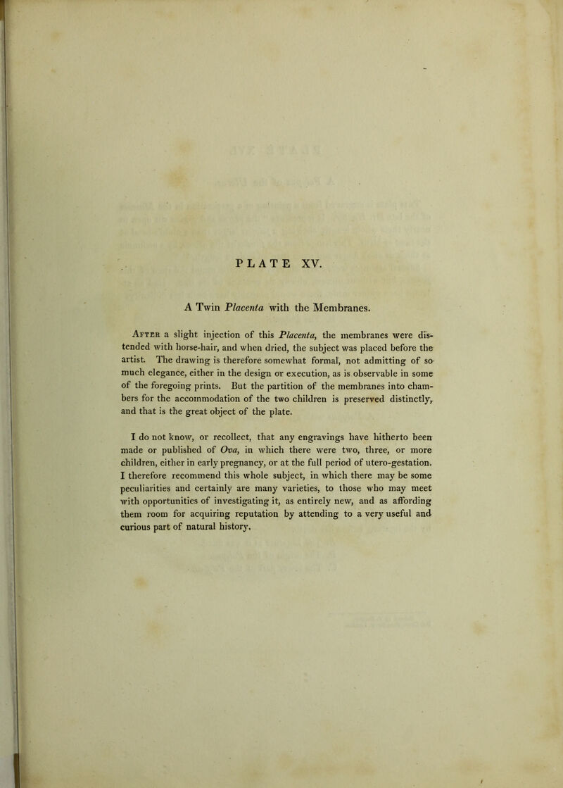 A Twin Flacenta with the Membranes. After a slight injection of this Placenta^ the membranes were dis- tended with horse-hair, and when dried, the subject was placed before the artist. The drawing is therefore somewhat formal, not admitting of so much elegance, either in the design or execution, as is observable in some of the foregoing prints. But the partition of the membranes into cham- bers for the accommodation of the two children is preserved distinctly^ and that is the great object of the plate. I do not know, or recollect, that any engravings have hitherto been made or published of Ova, in which there were two, three, or more children, either in early pregnancy, or at the full period of utero-gestation. I therefore recommend this whole subject, in which there may be some peculiarities and certainly are many varieties, to those who may meet Avith opportunities of investigating it, as entirely new, and as affording them room for acquiring reputation by attending to a very useful and curious part of natural history.